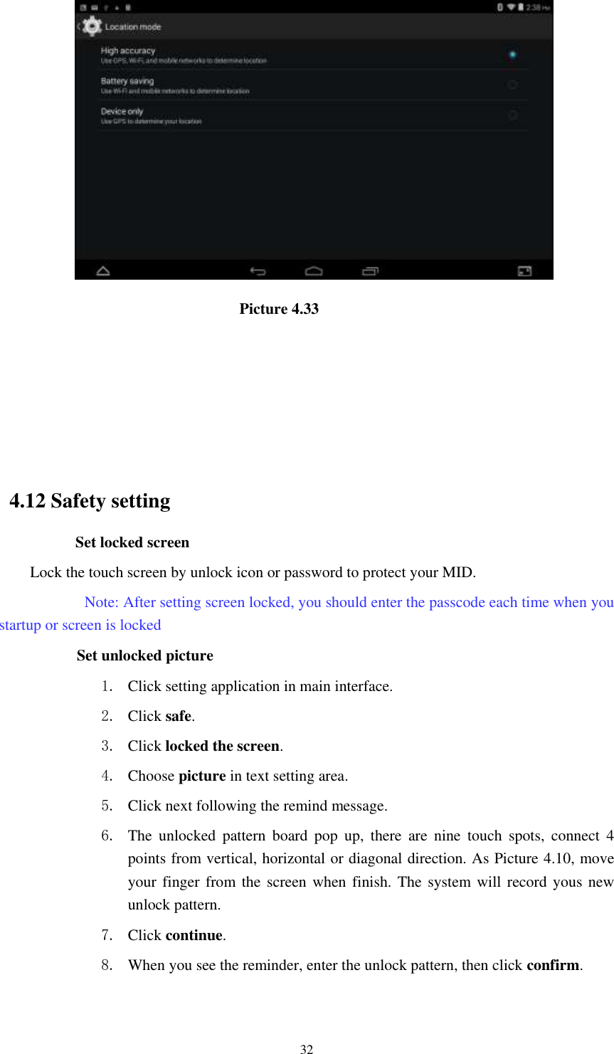      32                               Picture 4.33                                                                                                  4.12 Safety setting Set locked screen Lock the touch screen by unlock icon or password to protect your MID.     Note: After setting screen locked, you should enter the passcode each time when you startup or screen is locked               Set unlocked picture 1. Click setting application in main interface. 2. Click safe. 3. Click locked the screen.   4. Choose picture in text setting area. 5. Click next following the remind message. 6. The  unlocked  pattern  board  pop  up,  there  are  nine  touch  spots,  connect  4 points from vertical, horizontal or diagonal direction. As Picture 4.10, move your finger from the  screen when finish. The system will record yous new unlock pattern. 7. Click continue. 8. When you see the reminder, enter the unlock pattern, then click confirm. 
