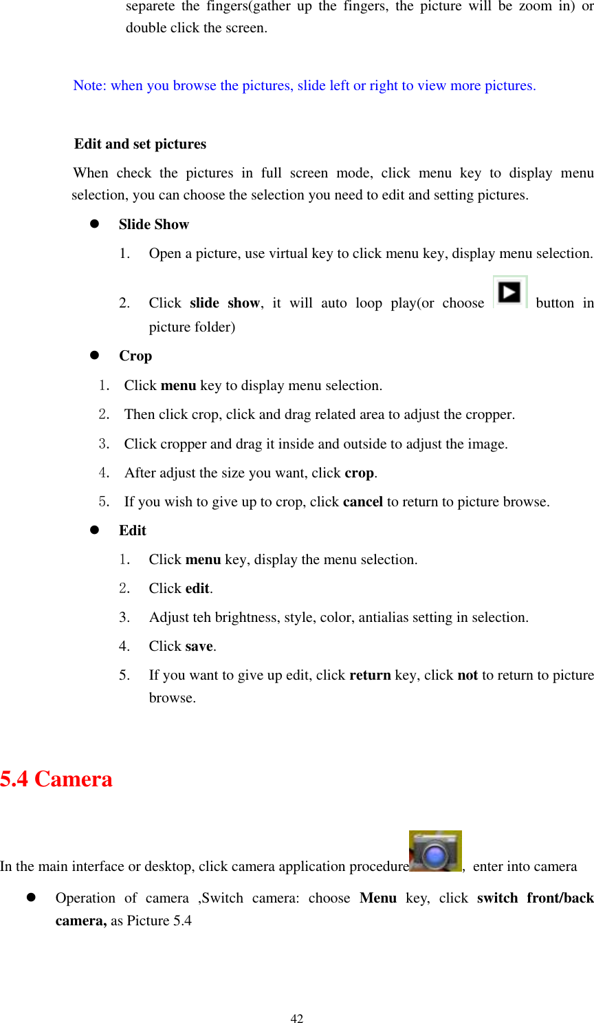      42 separete  the  fingers(gather  up  the  fingers,  the  picture  will  be  zoom  in)  or double click the screen.  Note: when you browse the pictures, slide left or right to view more pictures.                  Edit and set pictures           When  check  the  pictures  in  full  screen  mode,  click  menu  key  to  display  menu selection, you can choose the selection you need to edit and setting pictures.  Slide Show 1. Open a picture, use virtual key to click menu key, display menu selection. 2. Click  slide  show,  it  will  auto  loop  play(or  choose    button  in picture folder)  Crop 1. Click menu key to display menu selection. 2. Then click crop, click and drag related area to adjust the cropper. 3. Click cropper and drag it inside and outside to adjust the image. 4. After adjust the size you want, click crop. 5. If you wish to give up to crop, click cancel to return to picture browse.  Edit 1. Click menu key, display the menu selection.   2. Click edit. 3. Adjust teh brightness, style, color, antialias setting in selection.   4. Click save. 5. If you want to give up edit, click return key, click not to return to picture browse.  5.4 Camera In the main interface or desktop, click camera application procedure , enter into camera  Operation  of  camera  ,Switch  camera:  choose  Menu  key,  click  switch  front/back camera, as Picture 5.4  