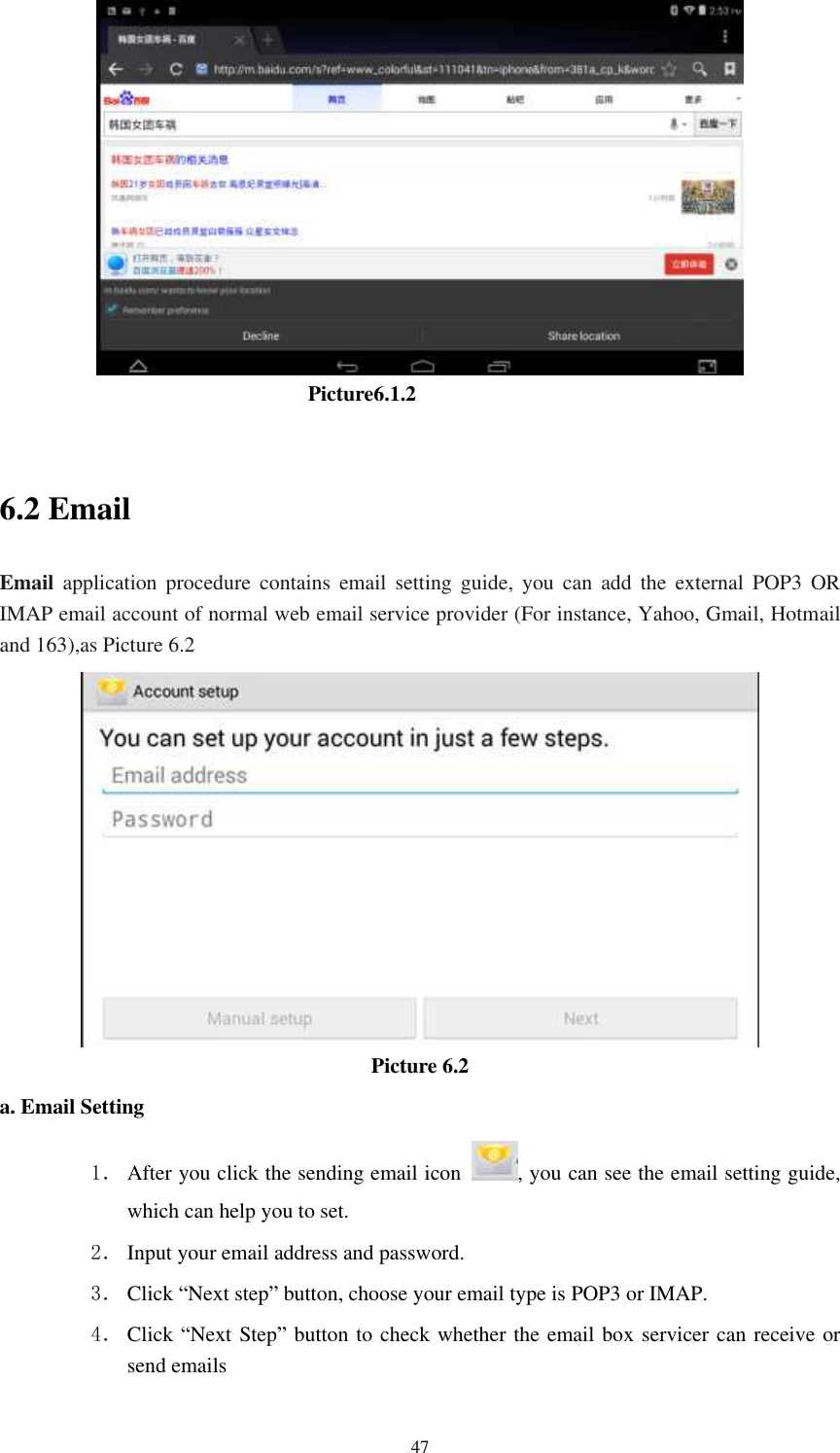      47                                Picture6.1.2  6.2 Email Email  application  procedure  contains  email  setting  guide,  you  can  add  the  external  POP3  OR IMAP email account of normal web email service provider (For instance, Yahoo, Gmail, Hotmail and 163),as Picture 6.2  Picture 6.2 a. Email Setting 1． After you click the sending email icon  , you can see the email setting guide, which can help you to set.   2． Input your email address and password. 3． Click &ldquo;Next step&rdquo; button, choose your email type is POP3 or IMAP. 4． Click &ldquo;Next Step&rdquo; button to check whether the email box servicer can receive or send emails 