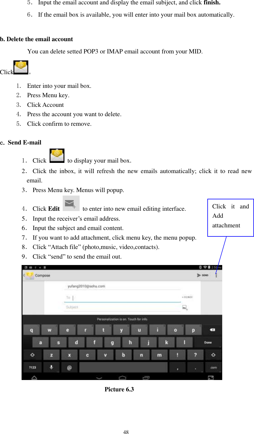      48 5． Input the email account and display the email subiject, and click finish. 6． If the email box is available, you will enter into your mail box automatically.  b. Delete the email account You can delete setted POP3 or IMAP email account from your MID. Click 。 1. Enter into your mail box. 2. Press Menu key. 3. Click Account 4. Press the account you want to delete. 5. Click confirm to remove.  c. Send E-mail 1． Click    to display your mail box. 2． Click  the  inbox,  it  will  refresh  the  new  emails  automatically;  click  it  to  read  new email. 3． Press Menu key. Menus will popup. 4． Click Edit   to enter into new email editing interface. 5． Input the receiver&rsquo;s email address.   6． Input the subject and email content. 7． If you want to add attachment, click menu key, the menu popup. 8． Click &ldquo;Attach file&rdquo; (photo,music, video,contacts). 9． Click &ldquo;send&rdquo; to send the email out.                            Picture 6.3 Click  it  and Add attachment 