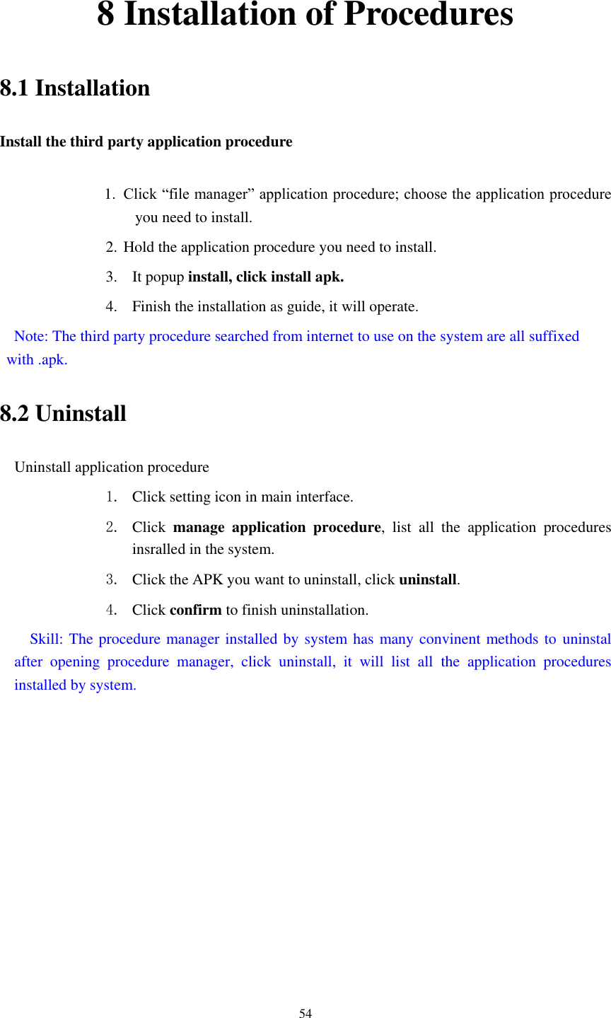      54 8 Installation of Procedures 8.1 Installation Install the third party application procedure        1. Click &ldquo;file manager&rdquo; application procedure; choose the application procedure you need to install. 2. Hold the application procedure you need to install. 3. It popup install, click install apk. 4. Finish the installation as guide, it will operate.   Note: The third party procedure searched from internet to use on the system are all suffixed with .apk. 8.2 Uninstall Uninstall application procedure 1. Click setting icon in main interface. 2. Click  manage  application  procedure,  list  all  the  application  procedures insralled in the system. 3. Click the APK you want to uninstall, click uninstall.   4. Click confirm to finish uninstallation.   Skill: The procedure manager installed by system has many convinent methods to uninstal after  opening  procedure  manager,  click  uninstall,  it  will  list  all  the  application  procedures installed by system. 
