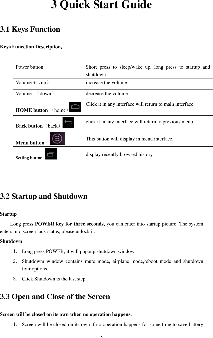      8 3 Quick Start Guide 3.1 Keys Function Keys Funcction Description：  Power button Short  press  to  sleep/wake  up,  long  press  to  startup  and shutdown. Volume +（up） increase the volume Volume -（down） decrease the volume HOME button （home） Click it in any interface will return to main interface.  Back button（back） click it in any interface will return to previous menu Menu button     This button will display in menu interface. Setting button   display recently browsed history   3.2 Startup and Shutdown Startup Long press POWER key for three seconds, you can enter into startup picture. The system enters into screen lock status, please unlock it. Shutdown 1． Long press POWER, it will popoup shutdown window. 2． Shutdowm  window  contains  mute  mode,  airplane  mode,reboot  mode  and  shutdown four options. 3． Click Shutdown is the last step. 3.3 Open and Close of the Screen Screen will be closed on its own when no operation happens. 1. Screen will be closed on its own if no operation happens for some time to save battery 