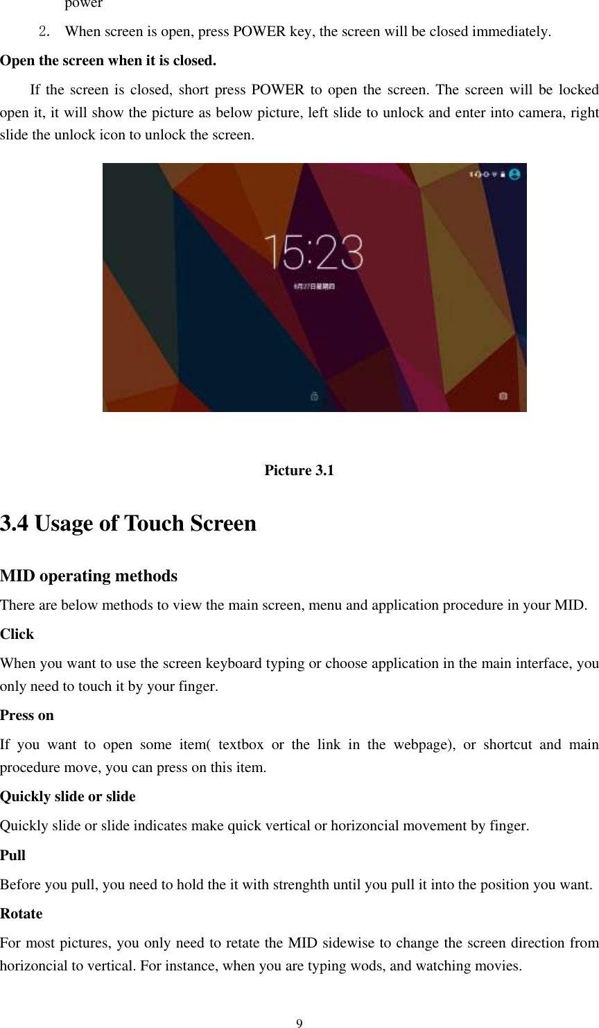      9 power   2. When screen is open, press POWER key, the screen will be closed immediately. Open the screen when it is closed. If the screen is  closed, short press POWER to open the screen. The screen will be locked open it, it will show the picture as below picture, left slide to unlock and enter into camera, right slide the unlock icon to unlock the screen.   Picture 3.1 3.4 Usage of Touch Screen MID operating methods There are below methods to view the main screen, menu and application procedure in your MID. Click   When you want to use the screen keyboard typing or choose application in the main interface, you only need to touch it by your finger. Press on If  you  want  to  open  some  item(  textbox  or  the  link  in  the  webpage),  or  shortcut  and  main procedure move, you can press on this item. Quickly slide or slide Quickly slide or slide indicates make quick vertical or horizoncial movement by finger.   Pull   Before you pull, you need to hold the it with strenghth until you pull it into the position you want. Rotate For most pictures, you only need to retate the MID sidewise to change the screen direction from horizoncial to vertical. For instance, when you are typing wods, and watching movies. 