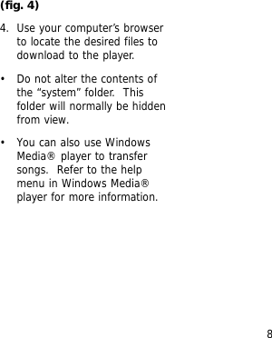 8(fig. 4)4. Use your computer&rsquo;s browserto locate the desired files todownload to the player.&bull; Do not alter the contents ofthe &ldquo;system&rdquo; folder.  Thisfolder will normally be hiddenfrom view.&bull; You can also use WindowsMedia&reg; player to transfersongs.  Refer to the helpmenu in Windows Media&reg;player for more information.