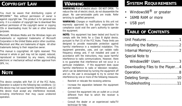 COPYRIGHT LAWYou must be aware that distributing copies ofMP3/WMA&trade; files without permission of owner isagainst copyright law. This product is for personal useonly. It is a violation of copyright law to download fileswithout permission of the copyright owner or copyingCDs or downloading music for sale or other businesspurposes.Microsoft, Windows Media and the Windows logos aretrademarks or registered trademarks of MicrosoftCorporation in the United States and/or other countries.Macintosh and iMac are trademarks of Apple.  All othertrademarks belong to their respective owner.This manual is copyrighted. All rights reserved. Thismanual in whole or part may not be copied, reduced,reproduced or translated by any means, includingelectronic or mechanical without written approval fromGPX, Inc.NOTEThis device complies with Part 15 of the FCC Rules.Operation is subject to the following two conditions: (1)this device may not cause harmful interference, and (2)this device must accept any interference received,including interference that may cause undesiredoperation.WARNINGWARNING: Risk of electric shock - DO NOT OPEN.   Toreduce the risk of electric shock, do not disassemble theplayer. No user-serviceable parts are inside. Referservicing to qualified personnel.WARNING: Changes or modifications to this unit notexpressly approved by the party responsible forcompliance could void the user's authority to operatethe equipment.NOTE: This equipment has been tested and found tocomply with the limits for a Class B digital device,pursuant to Part 15 of the FCC Rules. These limits aredesigned to provide reasonable protection againstharmful interference in a residential installation. Thisequipment generates, uses, and can radiate radiofrequency energy and, if not installed and used inaccordance with the instructions, may cause harmfulinterference to radio communications. However, thereis no guarantee that interference will not occur in aparticular installation.  If this equipment does causeharmful interference to radio or television reception,which can be determined by turning the equipment offand on, the user is encouraged to try to correct theinterference by one or more of the following measures:- Reorient or relocate the receiving antenna.- Increase the separation between the equipmentand receiver.- Connect the equipment into an outlet on a circuitdifferent from that to which the receiver isconnected.- Consult the dealer or an experienced radio/TVtechnician for help.SYSTEM REQUIREMENTS&bull; Windows98&reg;or greater&bull; 16MB RAM or more&bull; USB portTABLE OF CONTENTSUnit Features...............................1Installing the Battery....................2Internal Memory..........................2Special Note to Windows98&reg;Users..................3Downloading Files to the Player....4Operation.....................................8Deleting Songs...........................10Troubleshooting .........................11