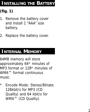 2INSTALLING THE BATTERY(fig. 1)1. Remove the battery coverand install 1 &ldquo;AAA&rdquo; sizebattery.2. Replace the battery cover.INTERNAL MEMORY64MB memory will storeapproximately 64* minutes ofMP3 format or 128* minutes ofWMA&trade; format continuousmusic.*  Encode Mode: Stereo/Bitrate:128kbit/s for MP3 (CDQuality) and 64 kbit/s forWMA&trade; (CD Quality).