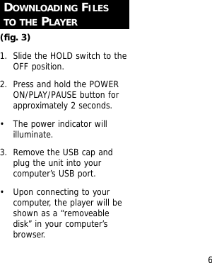 6DOWNLOADING FILESTO THE PLAYER(fig. 3)1. Slide the HOLD switch to theOFF position.2. Press and hold the POWERON/PLAY/PAUSE button forapproximately 2 seconds.&bull; The power indicator willilluminate.3. Remove the USB cap andplug the unit into yourcomputer&rsquo;s USB port.&bull; Upon connecting to yourcomputer, the player will beshown as a &ldquo;removeabledisk&rdquo; in your computer&rsquo;sbrowser.