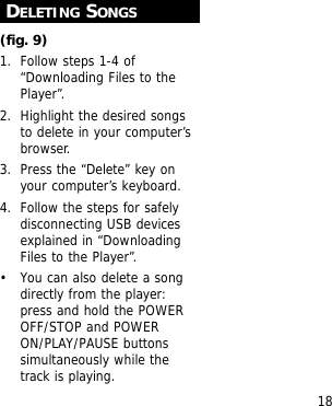 18DELETING SONGS(fig. 9)1. Follow steps 1-4 of&ldquo;Downloading Files to thePlayer&rdquo;.2. Highlight the desired songsto delete in your computer&rsquo;sbrowser.3. Press the &ldquo;Delete&rdquo; key onyour computer&rsquo;s keyboard.4. Follow the steps for safelydisconnecting USB devicesexplained in &ldquo;DownloadingFiles to the Player&rdquo;.&bull; You can also delete a songdirectly from the player:press and hold the POWEROFF/STOP and POWERON/PLAY/PAUSE buttonssimultaneously while thetrack is playing.
