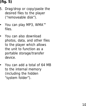 10(fig. 5)5. Drag/drop or copy/paste thedesired files to the player(&ldquo;removeable disk&rdquo;).&bull; You can play MP3, WMA&trade;files.&bull; You can also downloadphotos, data, and other filesto the player which allowsthe unit to function as aportable storage/transferdevice.&bull; You can add a total of 64 MBto the internal memory(including the hidden&ldquo;system folder&rdquo;).
