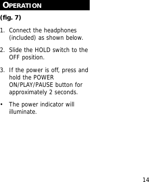 14OPERATION(fig. 7)1. Connect the headphones(included) as shown below.2. Slide the HOLD switch to theOFF position.3. If the power is off, press andhold the POWERON/PLAY/PAUSE button forapproximately 2 seconds.&bull; The power indicator willilluminate.