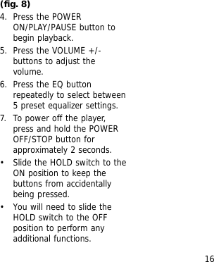 16(fig. 8)4. Press the POWERON/PLAY/PAUSE button tobegin playback.5. Press the VOLUME +/-buttons to adjust thevolume.6. Press the EQ buttonrepeatedly to select between5 preset equalizer settings.7. To power off the player,press and hold the POWEROFF/STOP button forapproximately 2 seconds.&bull; Slide the HOLD switch to theON position to keep thebuttons from accidentallybeing pressed.&bull; You will need to slide theHOLD switch to the OFFposition to perform anyadditional functions.