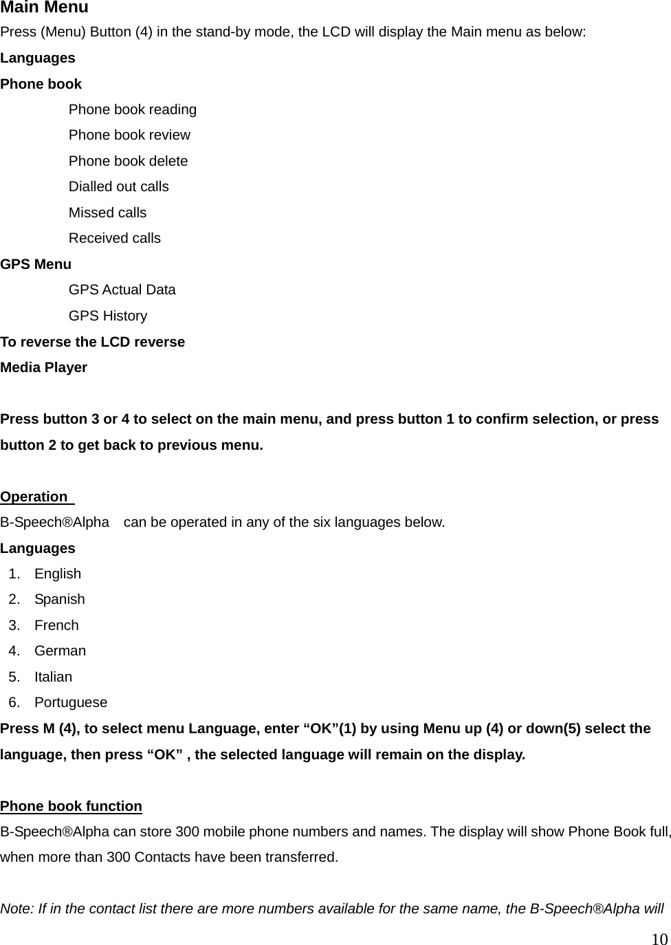  10   Main Menu    Press (Menu) Button (4) in the stand-by mode, the LCD will display the Main menu as below: Languages Phone book   Phone book reading Phone book review Phone book delete Dialled out calls Missed calls   Received calls GPS Menu GPS Actual Data GPS History To reverse the LCD reverse Media Player  Press button 3 or 4 to select on the main menu, and press button 1 to confirm selection, or press button 2 to get back to previous menu.  Operation   B-Speech&reg;Alpha    can be operated in any of the six languages below. Languages 1. English 2. Spanish 3. French 4. German 5. Italian 6. Portuguese Press M (4), to select menu Language, enter &ldquo;OK&rdquo;(1) by using Menu up (4) or down(5) select the language, then press &ldquo;OK&rdquo; , the selected language will remain on the display.        Phone book function B-Speech&reg;Alpha can store 300 mobile phone numbers and names. The display will show Phone Book full, when more than 300 Contacts have been transferred.  Note: If in the contact list there are more numbers available for the same name, the B-Speech&reg;Alpha will 