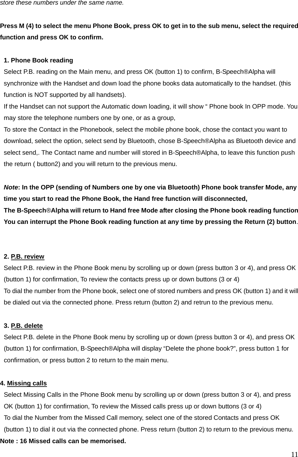  11store these numbers under the same name.  Press M (4) to select the menu Phone Book, press OK to get in to the sub menu, select the required function and press OK to confirm.  1. Phone Book reading Select P.B. reading on the Main menu, and press OK (button 1) to confirm, B-Speech&reg;Alpha will synchronize with the Handset and down load the phone books data automatically to the handset. (this function is NOT supported by all handsets).   If the Handset can not support the Automatic down loading, it will show &ldquo; Phone book In OPP mode. You may store the telephone numbers one by one, or as a group,   To store the Contact in the Phonebook, select the mobile phone book, chose the contact you want to download, select the option, select send by Bluetooth, chose B-Speech&reg;Alpha as Bluetooth device and select send,. The Contact name and number will stored in B-Speech&reg;Alpha, to leave this function push the return ( button2) and you will return to the previous menu.  Note: In the OPP (sending of Numbers one by one via Bluetooth) Phone book transfer Mode, any time you start to read the Phone Book, the Hand free function will disconnected,   The B-Speech&reg;Alpha will return to Hand free Mode after closing the Phone book reading function   You can interrupt the Phone Book reading function at any time by pressing the Return (2) button.   2. P.B. review Select P.B. review in the Phone Book menu by scrolling up or down (press button 3 or 4), and press OK (button 1) for confirmation, To review the contacts press up or down buttons (3 or 4) To dial the number from the Phone book, select one of stored numbers and press OK (button 1) and it will be dialed out via the connected phone. Press return (button 2) and retrun to the previous menu.  3. P.B. delete Select P.B. delete in the Phone Book menu by scrolling up or down (press button 3 or 4), and press OK (button 1) for confirmation, B-Speech&reg;Alpha will display &ldquo;Delete the phone book?&rdquo;, press button 1 for confirmation, or press button 2 to return to the main menu.  4. Missing calls Select Missing Calls in the Phone Book menu by scrolling up or down (press button 3 or 4), and press OK (button 1) for confirmation, To review the Missed calls press up or down buttons (3 or 4) To dial the Number from the Missed Call memory, select one of the stored Contacts and press OK   (button 1) to dial it out via the connected phone. Press return (button 2) to return to the previous menu. Note : 16 Missed calls can be memorised. 
