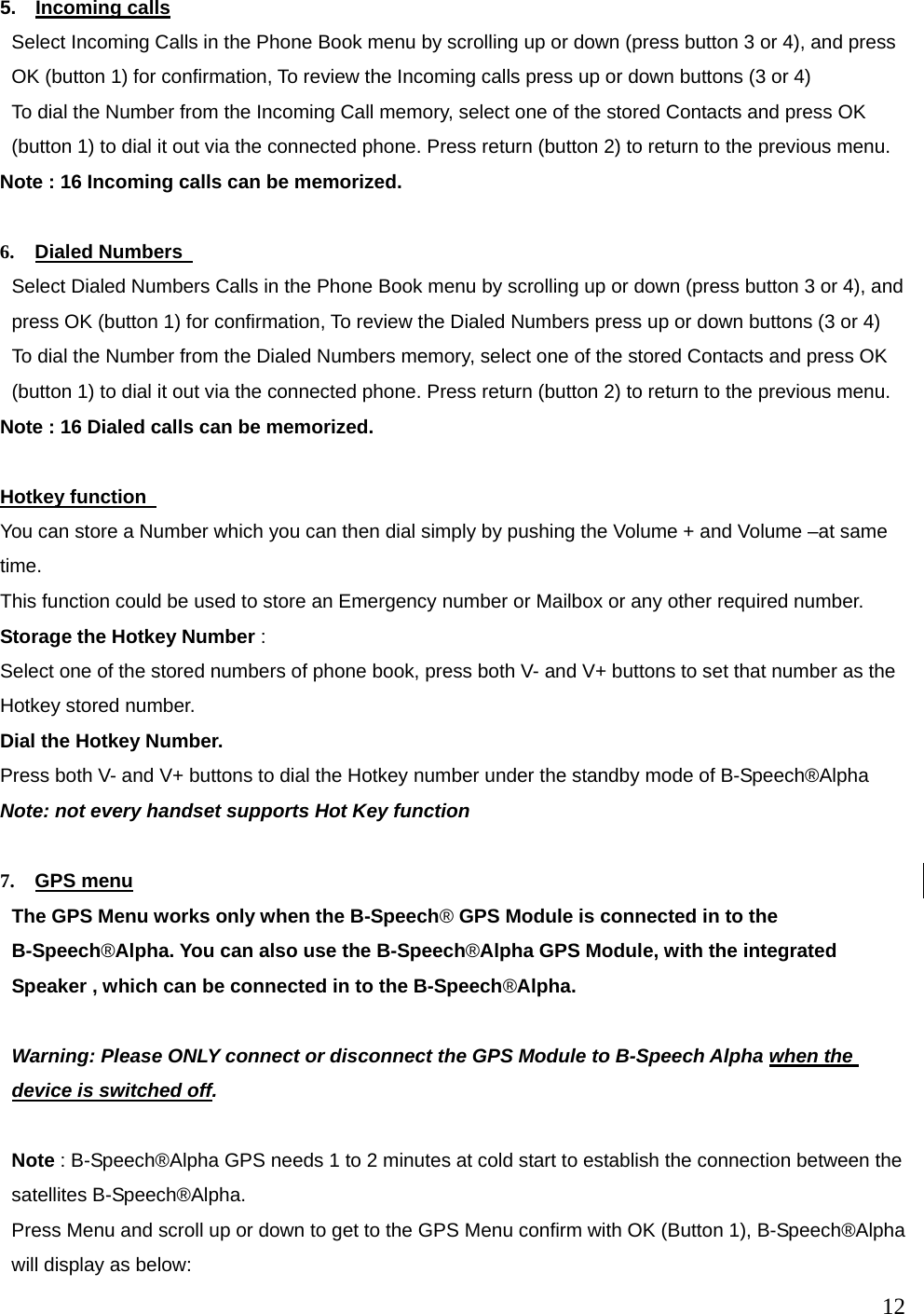  12  5.  Incoming calls Select Incoming Calls in the Phone Book menu by scrolling up or down (press button 3 or 4), and press OK (button 1) for confirmation, To review the Incoming calls press up or down buttons (3 or 4) To dial the Number from the Incoming Call memory, select one of the stored Contacts and press OK (button 1) to dial it out via the connected phone. Press return (button 2) to return to the previous menu. Note : 16 Incoming calls can be memorized.  6.  Dialed Numbers   Select Dialed Numbers Calls in the Phone Book menu by scrolling up or down (press button 3 or 4), and press OK (button 1) for confirmation, To review the Dialed Numbers press up or down buttons (3 or 4) To dial the Number from the Dialed Numbers memory, select one of the stored Contacts and press OK (button 1) to dial it out via the connected phone. Press return (button 2) to return to the previous menu. Note : 16 Dialed calls can be memorized.  Hotkey function   You can store a Number which you can then dial simply by pushing the Volume + and Volume &ndash;at same time.  This function could be used to store an Emergency number or Mailbox or any other required number. Storage the Hotkey Number : Select one of the stored numbers of phone book, press both V- and V+ buttons to set that number as the Hotkey stored number. Dial the Hotkey Number. Press both V- and V+ buttons to dial the Hotkey number under the standby mode of B-Speech&reg;Alpha Note: not every handset supports Hot Key function   7.  GPS menu The GPS Menu works only when the B-Speech&reg; GPS Module is connected in to the   B-Speech&reg;Alpha. You can also use the B-Speech&reg;Alpha GPS Module, with the integrated Speaker , which can be connected in to the B-Speech&reg;Alpha.  Warning: Please ONLY connect or disconnect the GPS Module to B-Speech Alpha when the device is switched off.  Note : B-Speech&reg;Alpha GPS needs 1 to 2 minutes at cold start to establish the connection between the satellites B-Speech&reg;Alpha. Press Menu and scroll up or down to get to the GPS Menu confirm with OK (Button 1), B-Speech&reg;Alpha will display as below: 