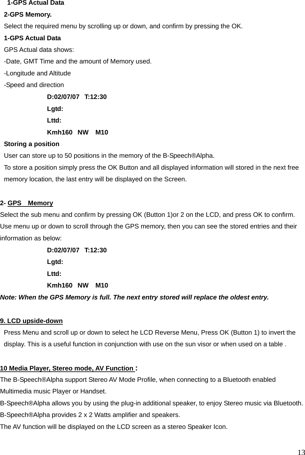  13  1-GPS Actual Data 2-GPS Memory. Select the required menu by scrolling up or down, and confirm by pressing the OK. 1-GPS Actual Data GPS Actual data shows: -Date, GMT Time and the amount of Memory used. -Longitude and Altitude -Speed and direction     D:02/07/07  T:12:30 Lgtd: Lttd: Kmh160   NW    M10 Storing a position User can store up to 50 positions in the memory of the B-Speech&reg;Alpha. To store a position simply press the OK Button and all displayed information will stored in the next free memory location, the last entry will be displayed on the Screen.  2- GPS  Memory Select the sub menu and confirm by pressing OK (Button 1)or 2 on the LCD, and press OK to confirm.   Use menu up or down to scroll through the GPS memory, then you can see the stored entries and their information as below: D:02/07/07  T:12:30 Lgtd: Lttd: Kmh160   NW    M10 Note: When the GPS Memory is full. The next entry stored will replace the oldest entry.  9. LCD upside-down Press Menu and scroll up or down to select he LCD Reverse Menu, Press OK (Button 1) to invert the display. This is a useful function in conjunction with use on the sun visor or when used on a table .    10 Media Player, Stereo mode, AV Function : The B-Speech&reg;Alpha support Stereo AV Mode Profile, when connecting to a Bluetooth enabled Multimedia music Player or Handset. B-Speech&reg;Alpha allows you by using the plug-in additional speaker, to enjoy Stereo music via Bluetooth.   B-Speech&reg;Alpha provides 2 x 2 Watts amplifier and speakers.   The AV function will be displayed on the LCD screen as a stereo Speaker Icon.  
