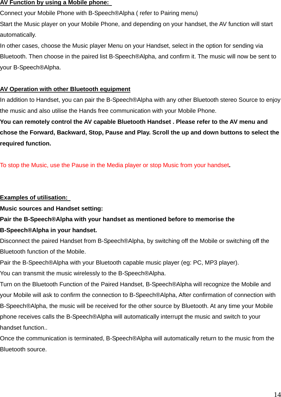  14   AV Function by using a Mobile phone:   Connect your Mobile Phone with B-Speech&reg;Alpha ( refer to Pairing menu) Start the Music player on your Mobile Phone, and depending on your handset, the AV function will start automatically. In other cases, choose the Music player Menu on your Handset, select in the option for sending via Bluetooth. Then choose in the paired list B-Speech&reg;Alpha, and confirm it. The music will now be sent to your B-Speech&reg;Alpha.  AV Operation with other Bluetooth equipment In addition to Handset, you can pair the B-Speech&reg;Alpha with any other Bluetooth stereo Source to enjoy the music and also utilise the Hands free communication with your Mobile Phone.   You can remotely control the AV capable Bluetooth Handset . Please refer to the AV menu and chose the Forward, Backward, Stop, Pause and Play. Scroll the up and down buttons to select the required function.  To stop the Music, use the Pause in the Media player or stop Music from your handset.   Examples of utilisation:   Music sources and Handset setting: Pair the B-Speech&reg;Alpha with your handset as mentioned before to memorise the B-Speech&reg;Alpha in your handset.   Disconnect the paired Handset from B-Speech&reg;Alpha, by switching off the Mobile or switching off the Bluetooth function of the Mobile. Pair the B-Speech&reg;Alpha with your Bluetooth capable music player (eg: PC, MP3 player). You can transmit the music wirelessly to the B-Speech&reg;Alpha. Turn on the Bluetooth Function of the Paired Handset, B-Speech&reg;Alpha will recognize the Mobile and your Mobile will ask to confirm the connection to B-Speech&reg;Alpha, After confirmation of connection with B-Speech&reg;Alpha, the music will be received for the other source by Bluetooth. At any time your Mobile phone receives calls the B-Speech&reg;Alpha will automatically interrupt the music and switch to your handset function..   Once the communication is terminated, B-Speech&reg;Alpha will automatically return to the music from the Bluetooth source.    
