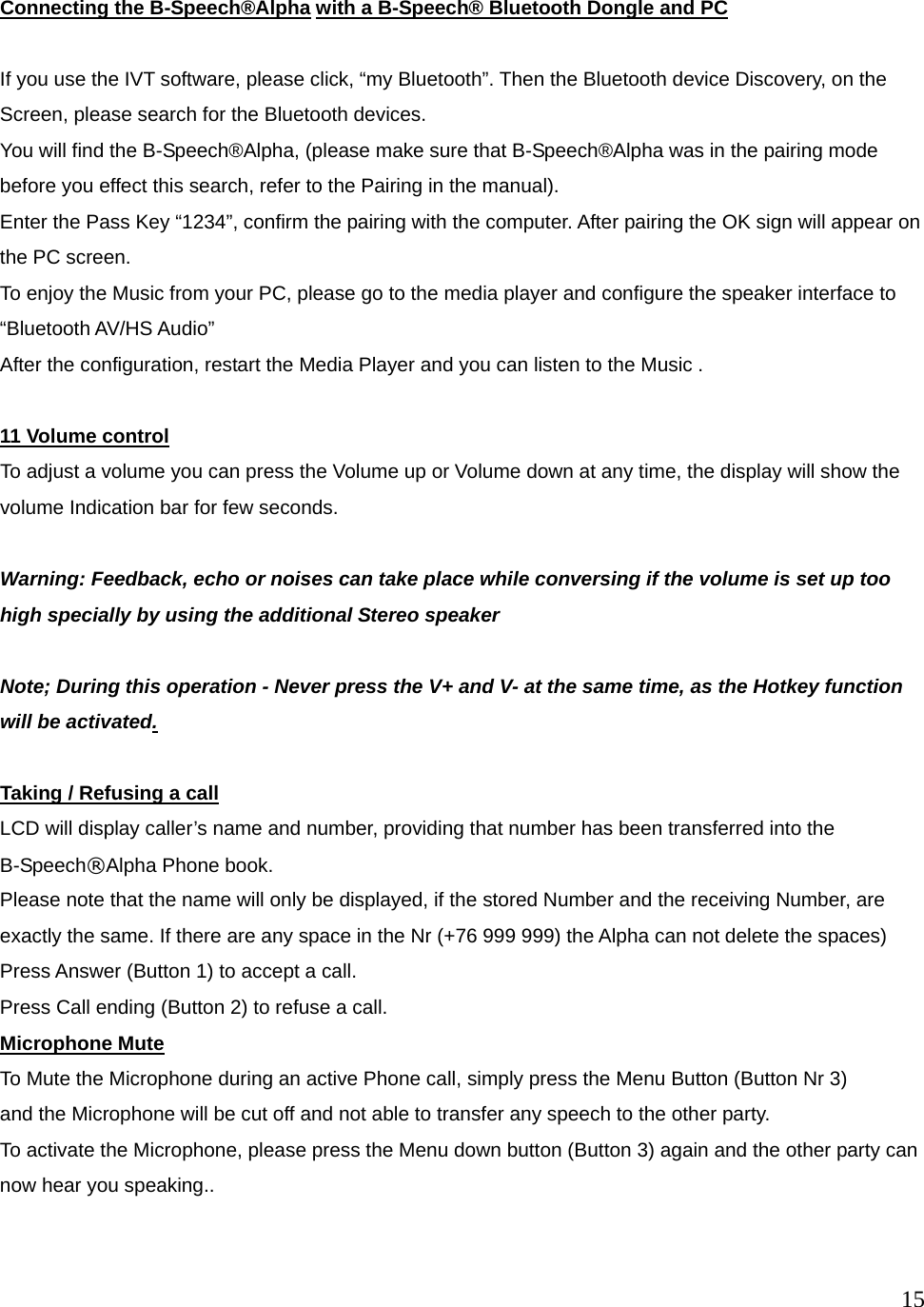  15   Connecting the B-Speech&reg;Alpha with a B-Speech&reg; Bluetooth Dongle and PC  If you use the IVT software, please click, &ldquo;my Bluetooth&rdquo;. Then the Bluetooth device Discovery, on the Screen, please search for the Bluetooth devices.   You will find the B-Speech&reg;Alpha, (please make sure that B-Speech&reg;Alpha was in the pairing mode before you effect this search, refer to the Pairing in the manual). Enter the Pass Key &ldquo;1234&rdquo;, confirm the pairing with the computer. After pairing the OK sign will appear on the PC screen. To enjoy the Music from your PC, please go to the media player and configure the speaker interface to &ldquo;Bluetooth AV/HS Audio&rdquo; After the configuration, restart the Media Player and you can listen to the Music .  11 Volume control To adjust a volume you can press the Volume up or Volume down at any time, the display will show the volume Indication bar for few seconds.  Warning: Feedback, echo or noises can take place while conversing if the volume is set up too high specially by using the additional Stereo speaker    Note; During this operation - Never press the V+ and V- at the same time, as the Hotkey function will be activated.  Taking / Refusing a call LCD will display caller&rsquo;s name and number, providing that number has been transferred into the B-Speech&reg;Alpha Phone book. Please note that the name will only be displayed, if the stored Number and the receiving Number, are exactly the same. If there are any space in the Nr (+76 999 999) the Alpha can not delete the spaces) Press Answer (Button 1) to accept a call.   Press Call ending (Button 2) to refuse a call. Microphone Mute To Mute the Microphone during an active Phone call, simply press the Menu Button (Button Nr 3)   and the Microphone will be cut off and not able to transfer any speech to the other party. To activate the Microphone, please press the Menu down button (Button 3) again and the other party can now hear you speaking..  