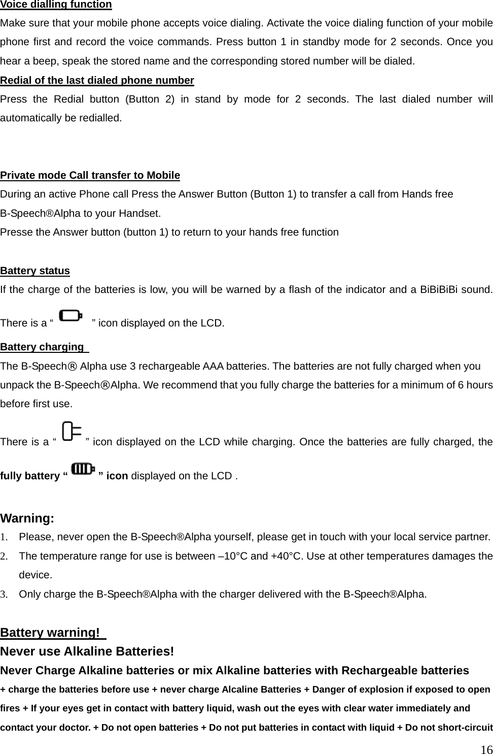  16Voice dialling function Make sure that your mobile phone accepts voice dialing. Activate the voice dialing function of your mobile phone first and record the voice commands. Press button 1 in standby mode for 2 seconds. Once you hear a beep, speak the stored name and the corresponding stored number will be dialed.   Redial of the last dialed phone number Press the Redial button (Button 2) in stand by mode for 2 seconds. The last dialed number will automatically be redialled.   Private mode Call transfer to Mobile During an active Phone call Press the Answer Button (Button 1) to transfer a call from Hands free B-Speech&reg;Alpha to your Handset. Presse the Answer button (button 1) to return to your hands free function  Battery status If the charge of the batteries is low, you will be warned by a flash of the indicator and a BiBiBiBi sound. There is a &ldquo;   &rdquo; icon displayed on the LCD. Battery charging   The B-Speech&reg; Alpha use 3 rechargeable AAA batteries. The batteries are not fully charged when you unpack the B-Speech&reg;Alpha. We recommend that you fully charge the batteries for a minimum of 6 hours before first use.   There is a &ldquo; &rdquo; icon displayed on the LCD while charging. Once the batteries are fully charged, the fully battery &ldquo; &rdquo; icon displayed on the LCD .      Warning: 1.  Please, never open the B-Speech&reg;Alpha yourself, please get in touch with your local service partner. 2.  The temperature range for use is between &ndash;10&deg;C and +40&deg;C. Use at other temperatures damages the device. 3.  Only charge the B-Speech&reg;Alpha with the charger delivered with the B-Speech&reg;Alpha.  Battery warning!   Never use Alkaline Batteries! Never Charge Alkaline batteries or mix Alkaline batteries with Rechargeable batteries   + charge the batteries before use + never charge Alcaline Batteries + Danger of explosion if exposed to open fires + If your eyes get in contact with battery liquid, wash out the eyes with clear water immediately and contact your doctor. + Do not open batteries + Do not put batteries in contact with liquid + Do not short-circuit 