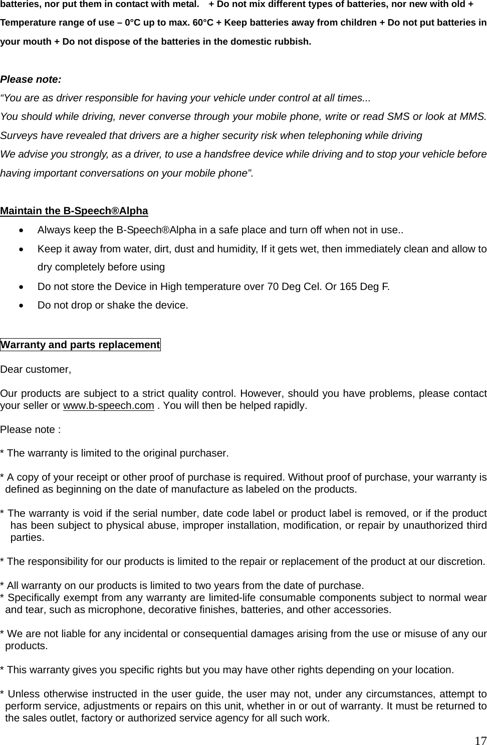  17batteries, nor put them in contact with metal.    + Do not mix different types of batteries, nor new with old + Temperature range of use &ndash; 0&deg;C up to max. 60&deg;C + Keep batteries away from children + Do not put batteries in your mouth + Do not dispose of the batteries in the domestic rubbish.  Please note: &ldquo;You are as driver responsible for having your vehicle under control at all times...   You should while driving, never converse through your mobile phone, write or read SMS or look at MMS. Surveys have revealed that drivers are a higher security risk when telephoning while driving We advise you strongly, as a driver, to use a handsfree device while driving and to stop your vehicle before having important conversations on your mobile phone&rdquo;.  Maintain the B-Speech&reg;Alpha &bull;  Always keep the B-Speech&reg;Alpha in a safe place and turn off when not in use.. &bull;  Keep it away from water, dirt, dust and humidity, If it gets wet, then immediately clean and allow to dry completely before using &bull;  Do not store the Device in High temperature over 70 Deg Cel. Or 165 Deg F. &bull;  Do not drop or shake the device.   Warranty and parts replacement  Dear customer,  Our products are subject to a strict quality control. However, should you have problems, please contact your seller or www.b-speech.com . You will then be helped rapidly.  Please note :    * The warranty is limited to the original purchaser.  * A copy of your receipt or other proof of purchase is required. Without proof of purchase, your warranty is defined as beginning on the date of manufacture as labeled on the products.  * The warranty is void if the serial number, date code label or product label is removed, or if the product has been subject to physical abuse, improper installation, modification, or repair by unauthorized third parties.  * The responsibility for our products is limited to the repair or replacement of the product at our discretion.  * All warranty on our products is limited to two years from the date of purchase.   * Specifically exempt from any warranty are limited-life consumable components subject to normal wear and tear, such as microphone, decorative finishes, batteries, and other accessories.  * We are not liable for any incidental or consequential damages arising from the use or misuse of any our products.  * This warranty gives you specific rights but you may have other rights depending on your location.  * Unless otherwise instructed in the user guide, the user may not, under any circumstances, attempt to perform service, adjustments or repairs on this unit, whether in or out of warranty. It must be returned to the sales outlet, factory or authorized service agency for all such work. 