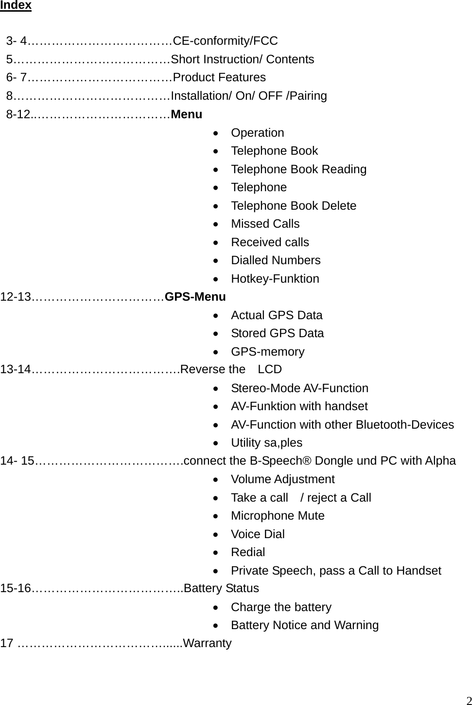  2 Index   3- 4&hellip;&hellip;&hellip;&hellip;&hellip;&hellip;&hellip;&hellip;&hellip;&hellip;&hellip;&hellip;CE-conformity/FCC   5&hellip;&hellip;&hellip;&hellip;&hellip;&hellip;&hellip;&hellip;&hellip;&hellip;&hellip;&hellip;&hellip;Short Instruction/ Contents   6- 7&hellip;&hellip;&hellip;&hellip;&hellip;&hellip;&hellip;&hellip;&hellip;&hellip;&hellip;&hellip;Product Features  8&hellip;&hellip;&hellip;&hellip;&hellip;&hellip;&hellip;&hellip;&hellip;&hellip;&hellip;&hellip;&hellip;Installation/ On/ OFF /Pairing  8-12..&hellip;&hellip;&hellip;&hellip;&hellip;&hellip;&hellip;&hellip;&hellip;&hellip;&hellip;Menu &bull;  Operation &bull;  Telephone Book &bull;  Telephone Book Reading &bull;  Telephone &bull;  Telephone Book Delete &bull;  Missed Calls &bull;  Received calls &bull;  Dialled Numbers &bull;  Hotkey-Funktion 12-13&hellip;&hellip;&hellip;&hellip;&hellip;&hellip;&hellip;&hellip;&hellip;&hellip;&hellip;GPS-Menu &bull;  Actual GPS Data &bull;  Stored GPS Data &bull;  GPS-memory 13-14&hellip;&hellip;&hellip;&hellip;&hellip;&hellip;&hellip;&hellip;&hellip;&hellip;&hellip;&hellip;.Reverse the  LCD &bull;  Stereo-Mode AV-Function &bull;  AV-Funktion with handset &bull;  AV-Function with other Bluetooth-Devices &bull;  Utility sa,ples 14- 15&hellip;&hellip;&hellip;&hellip;&hellip;&hellip;&hellip;&hellip;&hellip;&hellip;&hellip;&hellip;.connect the B-Speech&reg; Dongle und PC with Alpha &bull;  Volume Adjustment &bull;  Take a call    / reject a Call &bull;  Microphone Mute &bull;  Voice Dial &bull;  Redial &bull;  Private Speech, pass a Call to Handset 15-16&hellip;&hellip;&hellip;&hellip;&hellip;&hellip;&hellip;&hellip;&hellip;&hellip;&hellip;&hellip;..Battery Status &bull;  Charge the battery   &bull;  Battery Notice and Warning 17 &hellip;&hellip;&hellip;&hellip;&hellip;&hellip;&hellip;&hellip;&hellip;&hellip;&hellip;&hellip;......Warranty   