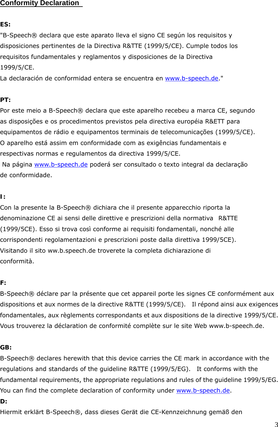  3Conformity Declaration    ES: "B-Speech&reg; declara que este aparato lleva el signo CE seg&uacute;n los requisitos y disposiciones pertinentes de la Directiva R&amp;TTE (1999/5/CE). Cumple todos los requisitos fundamentales y reglamentos y disposiciones de la Directiva 1999/5/CE. La declaraci&oacute;n de conformidad entera se encuentra en www.b-speech.de."  PT: Por este meio a B-Speech&reg; declara que este aparelho recebeu a marca CE, segundo as disposi&ccedil;&otilde;es e os procedimentos previstos pela directiva europ&eacute;ia R&amp;ETT para equipamentos de r&aacute;dio e equipamentos terminais de telecomunica&ccedil;&otilde;es (1999/5/CE). O aparelho est&aacute; assim em conformidade com as exig&ecirc;ncias fundamentais e respectivas normas e regulamentos da directiva 1999/5/CE.  Na p&aacute;gina www.b-speech.de poder&aacute; ser consultado o texto integral da declara&ccedil;&atilde;o de conformidade.       I: Con la presente la B-Speech&reg; dichiara che il presente apparecchio riporta la denominazione CE ai sensi delle direttive e prescrizioni della normativa  R&amp;TTE (1999/5CE). Esso si trova cos&igrave; conforme ai requisiti fondamentali, nonch&eacute; alle corrispondenti regolamentazioni e prescrizioni poste dalla direttiva 1999/5CE). Visitando il sito ww.b.speech.de troverete la completa dichiarazione di conformit&agrave;.  F: B-Speech&reg; d&eacute;clare par la pr&eacute;sente que cet appareil porte les signes CE conform&eacute;ment aux dispositions et aux normes de la directive R&amp;TTE (1999/5/CE).    Il r&eacute;pond ainsi aux exigences fondamentales, aux r&egrave;glements correspondants et aux dispositions de la directive 1999/5/CE.   Vous trouverez la d&eacute;claration de conformit&eacute; compl&egrave;te sur le site Web www.b-speech.de.  GB: B-Speech&reg; declares herewith that this device carries the CE mark in accordance with the regulations and standards of the guideline R&amp;TTE (1999/5/EG).   It conforms with the fundamental requirements, the appropriate regulations and rules of the guideline 1999/5/EG.   You can find the complete declaration of conformity under www.b-speech.de. D: Hiermit erkl&auml;rt B-Speech&reg;, dass dieses Ger&auml;t die CE-Kennzeichnung gem&auml;&szlig; den 