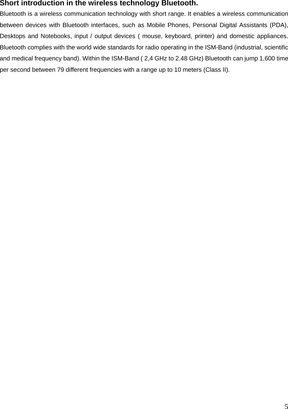  5   Short introduction in the wireless technology Bluetooth. Bluetooth is a wireless communication technology with short range. It enables a wireless communication between devices with Bluetooth interfaces, such as Mobile Phones, Personal Digital Assistants (PDA), Desktops and Notebooks, input / output devices ( mouse, keyboard, printer) and domestic appliances. Bluetooth complies with the world wide standards for radio operating in the ISM-Band (industrial, scientific and medical frequency band). Within the ISM-Band ( 2,4 GHz to 2.48 GHz) Bluetooth can jump 1,600 time per second between 79 different frequencies with a range up to 10 meters (Class II).                                