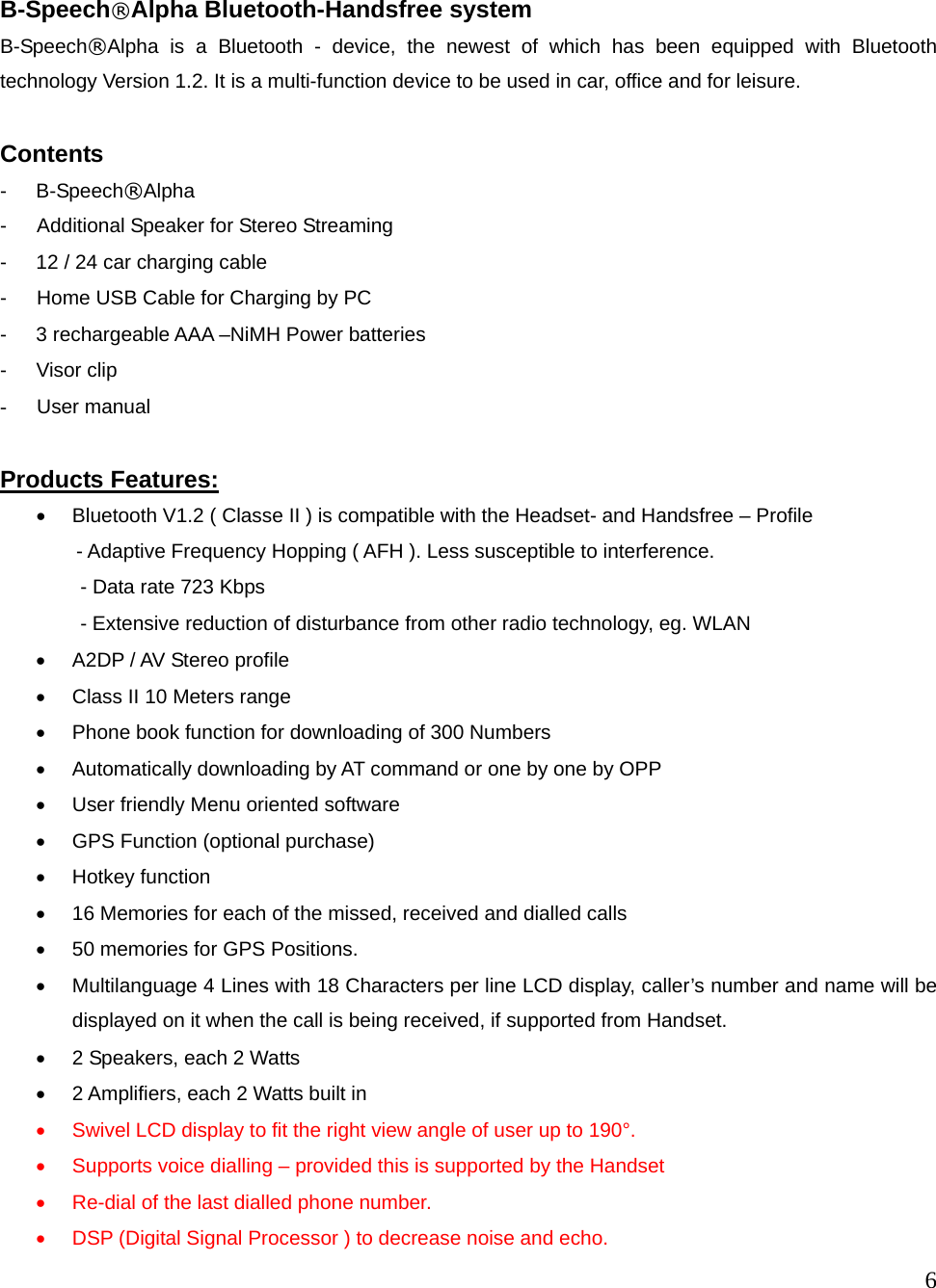  6    B-Speech&reg;Alpha Bluetooth-Handsfree system B-Speech&reg;Alpha is a Bluetooth - device, the newest of which has been equipped with Bluetooth technology Version 1.2. It is a multi-function device to be used in car, office and for leisure.    Contents - B-Speech&reg;Alpha -   Additional Speaker for Stereo Streaming - 12 / 24 car charging cable   -      Home USB Cable for Charging by PC -    3 rechargeable AAA &ndash;NiMH Power batteries - Visor clip -   User manual  Products Features: &bull;  Bluetooth V1.2 ( Classe II ) is compatible with the Headset- and Handsfree &ndash; Profile     - Adaptive Frequency Hopping ( AFH ). Less susceptible to interference.           - Data rate 723 Kbps         - Extensive reduction of disturbance from other radio technology, eg. WLAN   &bull;  A2DP / AV Stereo profile &bull;  Class II 10 Meters range     &bull;  Phone book function for downloading of 300 Numbers &bull;  Automatically downloading by AT command or one by one by OPP &bull;  User friendly Menu oriented software &bull;  GPS Function (optional purchase) &bull;  Hotkey function &bull;  16 Memories for each of the missed, received and dialled calls   &bull;  50 memories for GPS Positions. &bull;  Multilanguage 4 Lines with 18 Characters per line LCD display, caller&rsquo;s number and name will be displayed on it when the call is being received, if supported from Handset.   &bull;  2 Speakers, each 2 Watts   &bull;  2 Amplifiers, each 2 Watts built in &bull;  Swivel LCD display to fit the right view angle of user up to 190&deg;. &bull;  Supports voice dialling &ndash; provided this is supported by the Handset &bull;  Re-dial of the last dialled phone number.   &bull;  DSP (Digital Signal Processor ) to decrease noise and echo.   