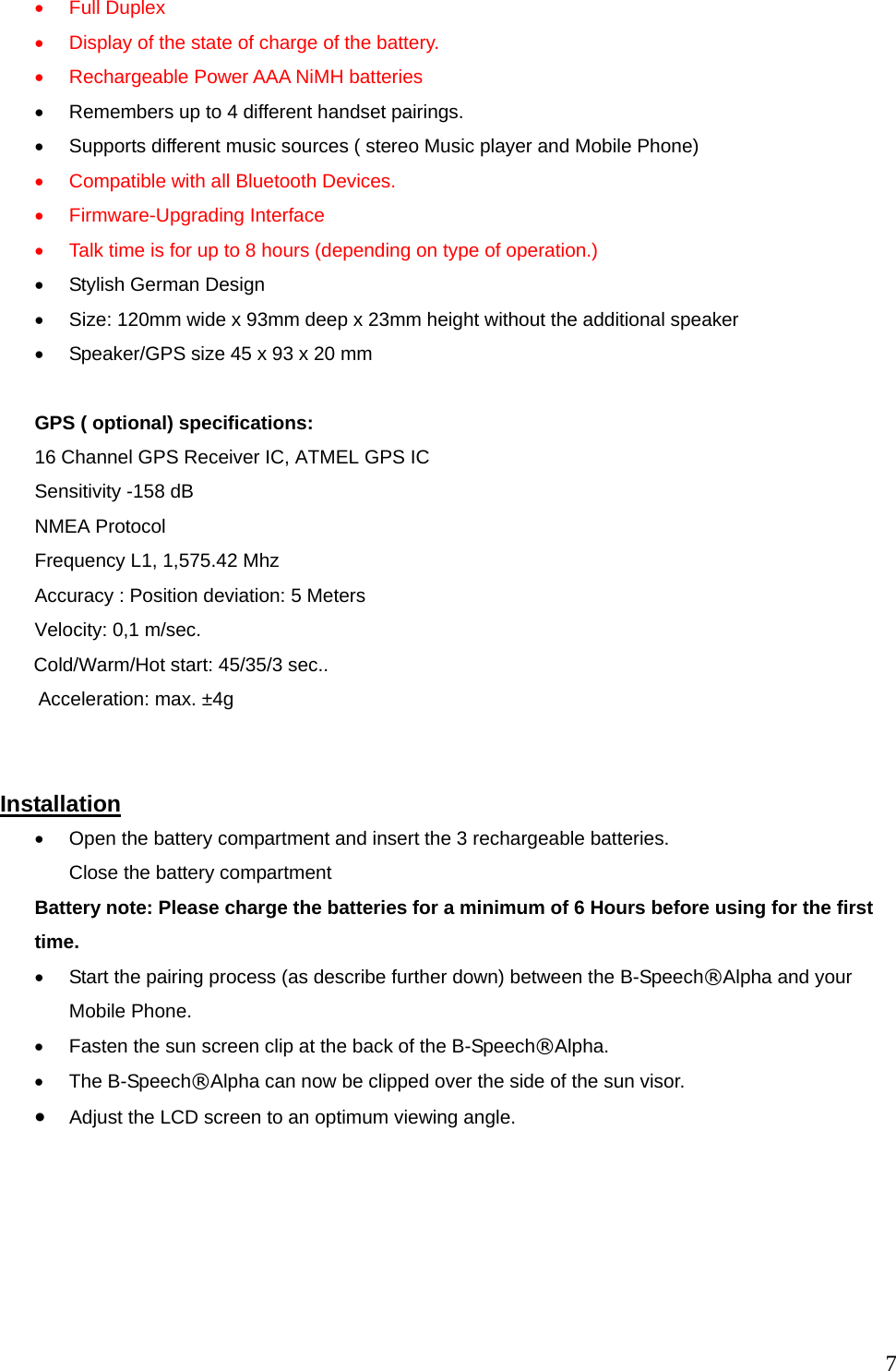  7&bull;  Full Duplex &bull;  Display of the state of charge of the battery. &bull;  Rechargeable Power AAA NiMH batteries &bull;  Remembers up to 4 different handset pairings. &bull;  Supports different music sources ( stereo Music player and Mobile Phone) &bull;  Compatible with all Bluetooth Devices.   &bull;  Firmware-Upgrading Interface &bull;  Talk time is for up to 8 hours (depending on type of operation.)   &bull;  Stylish German Design   &bull;  Size: 120mm wide x 93mm deep x 23mm height without the additional speaker &bull;  Speaker/GPS size 45 x 93 x 20 mm  GPS ( optional) specifications:   16 Channel GPS Receiver IC, ATMEL GPS IC Sensitivity -158 dB NMEA Protocol Frequency L1, 1,575.42 Mhz   Accuracy : Position deviation: 5 Meters      Velocity: 0,1 m/sec.         Cold/Warm/Hot start: 45/35/3 sec..          Acceleration: max. &plusmn;4g   Installation &bull;  Open the battery compartment and insert the 3 rechargeable batteries. Close the battery compartment Battery note: Please charge the batteries for a minimum of 6 Hours before using for the first time. &bull;  Start the pairing process (as describe further down) between the B-Speech&reg;Alpha and your Mobile Phone.   &bull;  Fasten the sun screen clip at the back of the B-Speech&reg;Alpha. &bull;  The B-Speech&reg;Alpha can now be clipped over the side of the sun visor.   &bull;  Adjust the LCD screen to an optimum viewing angle.  