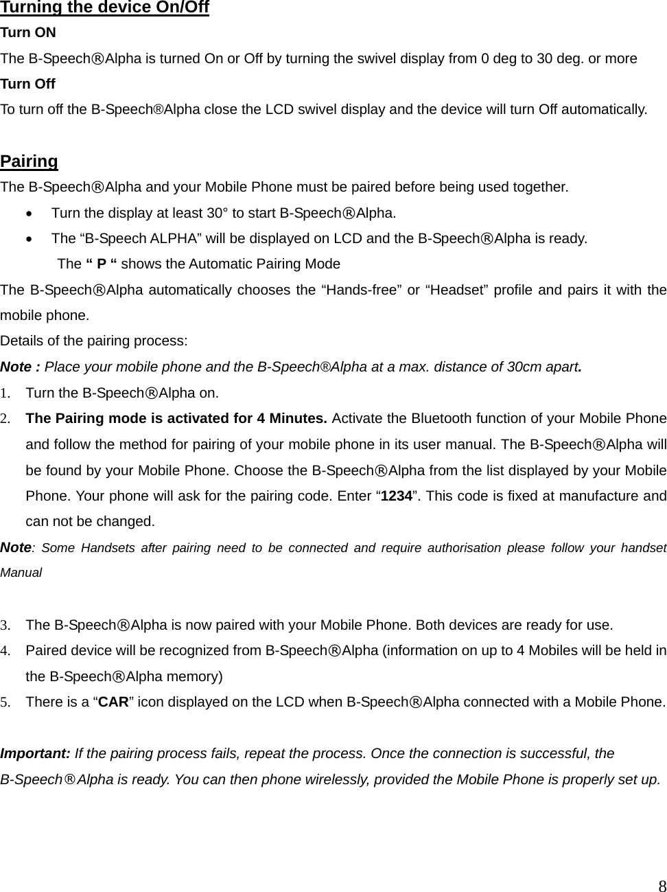  8     Turning the device On/Off Turn ON The B-Speech&reg;Alpha is turned On or Off by turning the swivel display from 0 deg to 30 deg. or more Turn Off To turn off the B-Speech&reg;Alpha close the LCD swivel display and the device will turn Off automatically.  Pairing  The B-Speech&reg;Alpha and your Mobile Phone must be paired before being used together.   &bull;  Turn the display at least 30&deg; to start B-Speech&reg;Alpha.  &bull;  The &ldquo;B-Speech ALPHA&rdquo; will be displayed on LCD and the B-Speech&reg;Alpha is ready.         The &ldquo; P &ldquo; shows the Automatic Pairing Mode The B-Speech&reg;Alpha automatically chooses the &ldquo;Hands-free&rdquo; or &ldquo;Headset&rdquo; profile and pairs it with the mobile phone.   Details of the pairing process: Note : Place your mobile phone and the B-Speech&reg;Alpha at a max. distance of 30cm apart.  1.  Turn the B-Speech&reg;Alpha on. 2.  The Pairing mode is activated for 4 Minutes. Activate the Bluetooth function of your Mobile Phone and follow the method for pairing of your mobile phone in its user manual. The B-Speech&reg;Alpha will be found by your Mobile Phone. Choose the B-Speech&reg;Alpha from the list displayed by your Mobile Phone. Your phone will ask for the pairing code. Enter &ldquo;1234&rdquo;. This code is fixed at manufacture and can not be changed. Note: Some Handsets after pairing need to be connected and require authorisation please follow your handset Manual  3.  The B-Speech&reg;Alpha is now paired with your Mobile Phone. Both devices are ready for use.   4.  Paired device will be recognized from B-Speech&reg;Alpha (information on up to 4 Mobiles will be held in the B-Speech&reg;Alpha memory) 5.  There is a &ldquo;CAR&rdquo; icon displayed on the LCD when B-Speech&reg;Alpha connected with a Mobile Phone.  Important: If the pairing process fails, repeat the process. Once the connection is successful, the B-Speech&reg;Alpha is ready. You can then phone wirelessly, provided the Mobile Phone is properly set up.           