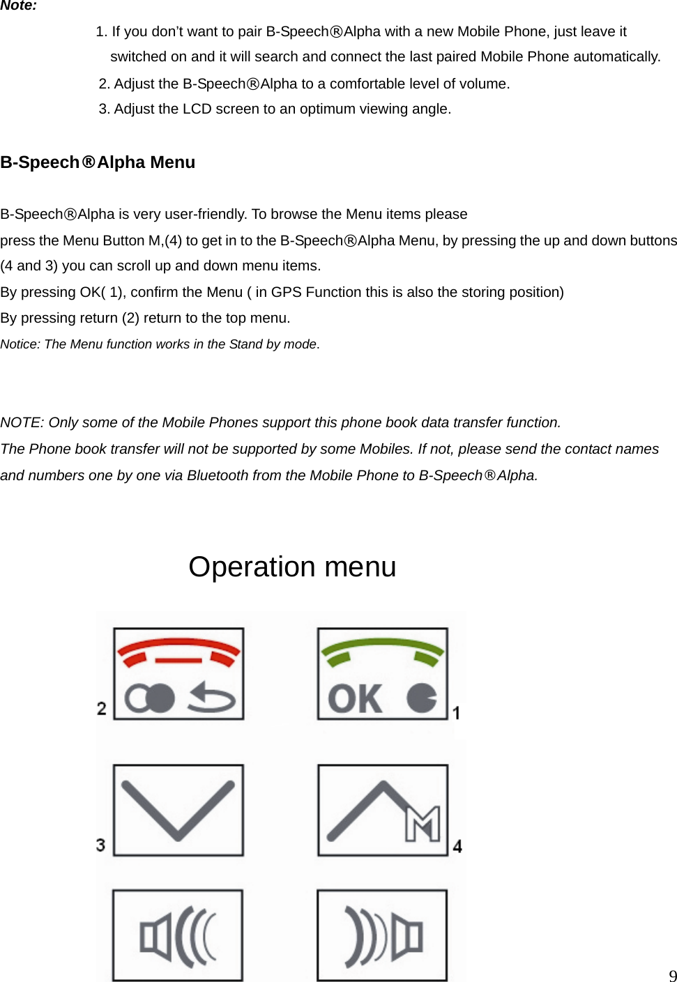  9  Note:       1. If you don&rsquo;t want to pair B-Speech&reg;Alpha with a new Mobile Phone, just leave it switched on and it will search and connect the last paired Mobile Phone automatically.       2. Adjust the B-Speech&reg;Alpha to a comfortable level of volume.   3. Adjust the LCD screen to an optimum viewing angle.   B-Speech&reg;Alpha Menu  B-Speech&reg;Alpha is very user-friendly. To browse the Menu items please press the Menu Button M,(4) to get in to the B-Speech&reg;Alpha Menu, by pressing the up and down buttons (4 and 3) you can scroll up and down menu items. By pressing OK( 1), confirm the Menu ( in GPS Function this is also the storing position)   By pressing return (2) return to the top menu. Notice: The Menu function works in the Stand by mode.   NOTE: Only some of the Mobile Phones support this phone book data transfer function. The Phone book transfer will not be supported by some Mobiles. If not, please send the contact names and numbers one by one via Bluetooth from the Mobile Phone to B-Speech&reg;Alpha.               Operation menu                               
