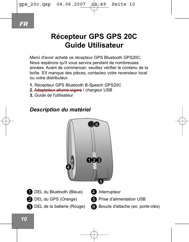 FR10R&eacute;cepteur GPS GPS 20CGuide Utilisateur456DEL du Bluetooth (Bleue)DEL du GPS (Orange)DEL de la batterie (Rouge)InterrupteurPrise d'alimentation USBBoucle d'attache (ex: porte-cl&eacute;s)123456Merci d'avoir achet&eacute; ce r&eacute;cepteur GPS Bluetooth GPS20C.Nous esp&eacute;rons qu'il vous servira pendant de nombreusesann&eacute;es. Avant de commencer, veuillez v&eacute;rifier le contenu de labo&icirc;te. S'il manque des pi&egrave;ces, contactez votre revendeur localou votre distributeur.1. R&eacute;cepteur GPS Bluetooth B-Speech GPS20C2. Adaptateur allume-cigare / chargeur USB3. Guide de l'utilisateurDescription du mat&eacute;riel321gps_20c.qxp  04.06.2007  12:49  Seite 10