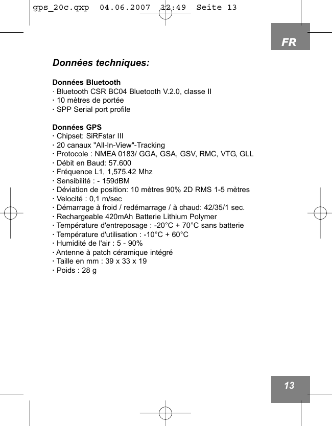 FR13Donn&eacute;es techniques:Donn&eacute;es Bluetooth&middot; Bluetooth CSR BC04 Bluetooth V.2.0, classe II&middot;10 m&egrave;tres de port&eacute;e&middot;SPP Serial port profileDonn&eacute;es GPS &middot;Chipset: SiRFstar III&middot;20 canaux "All-In-View"-Tracking&middot;Protocole : NMEA 0183/ GGA, GSA, GSV, RMC, VTG, GLL&middot;D&eacute;bit en Baud: 57.600&middot;Fr&eacute;quence L1, 1,575.42 Mhz&middot;Sensibilit&eacute; : - 159dBM&middot;D&eacute;viation de position: 10 m&egrave;tres 90% 2D RMS 1-5 m&egrave;tres&middot;Velocit&eacute; : 0,1 m/sec&middot;D&eacute;marrage &agrave; froid / red&eacute;marrage / &agrave; chaud: 42/35/1 sec.&middot;Rechargeable 420mAh Batterie Lithium Polymer&middot;Temp&eacute;rature d'entreposage : -20&deg;C + 70&deg;C sans batterie&middot;Temp&eacute;rature d'utilisation : -10&deg;C + 60&deg;C&middot;Humidit&eacute; de l'air : 5 - 90%&middot;Antenne &agrave; patch c&eacute;ramique int&eacute;gr&eacute;&middot;Taille en mm : 39 x 33 x 19&middot;Poids : 28 g gps_20c.qxp  04.06.2007  12:49  Seite 13