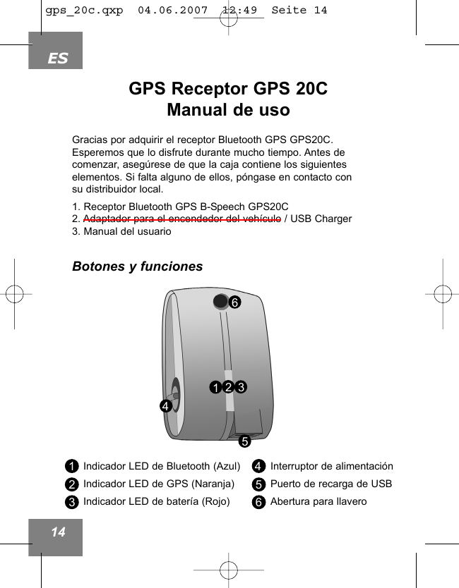 ES14GPS Receptor GPS 20CManual de uso453216Indicador LED de Bluetooth (Azul)Indicador LED de GPS (Naranja)Indicador LED de bater&iacute;a (Rojo)Interruptor de alimentaci&oacute;nPuerto de recarga de USBAbertura para llavero123456Gracias por adquirir el receptor Bluetooth GPS GPS20C.Esperemos que lo disfrute durante mucho tiempo. Antes decomenzar, aseg&uacute;rese de que la caja contiene los siguienteselementos. Si falta alguno de ellos, p&oacute;ngase en contacto consu distribuidor local.1. Receptor Bluetooth GPS B-Speech GPS20C2. Adaptador para el encendedor del veh&iacute;culo / USB Charger3. Manual del usuarioBotones y funcionesgps_20c.qxp  04.06.2007  12:49  Seite 14