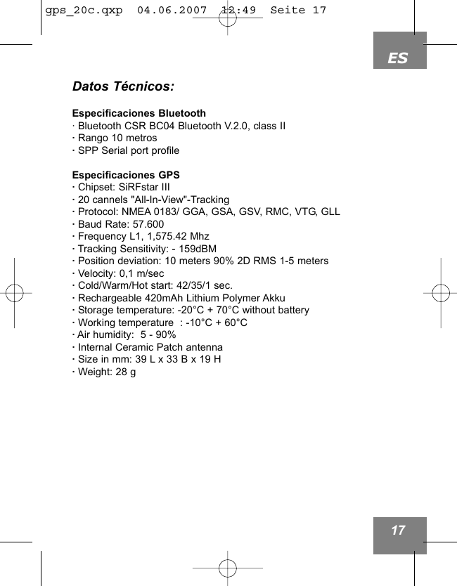 ES17Datos T&eacute;cnicos:Especificaciones Bluetooth&middot; Bluetooth CSR BC04 Bluetooth V.2.0, class II&middot; Rango 10 metros &middot;SPP Serial port profileEspecificaciones GPS&middot;Chipset: SiRFstar III&middot;20 cannels "All-In-View"-Tracking&middot;Protocol: NMEA 0183/ GGA, GSA, GSV, RMC, VTG, GLL&middot;Baud Rate: 57.600&middot;Frequency L1, 1,575.42 Mhz&middot;Tracking Sensitivity: - 159dBM&middot;Position deviation: 10 meters 90% 2D RMS 1-5 meters&middot;Velocity: 0,1 m/sec&middot;Cold/Warm/Hot start: 42/35/1 sec.&middot;Rechargeable 420mAh Lithium Polymer Akku&middot;Storage temperature: -20&deg;C + 70&deg;C without battery&middot;Working temperature  : -10&deg;C + 60&deg;C&middot;Air humidity:  5 - 90%&middot;Internal Ceramic Patch antenna&middot;Size in mm: 39 L x 33 B x 19 H&middot;Weight: 28 g gps_20c.qxp  04.06.2007  12:49  Seite 17