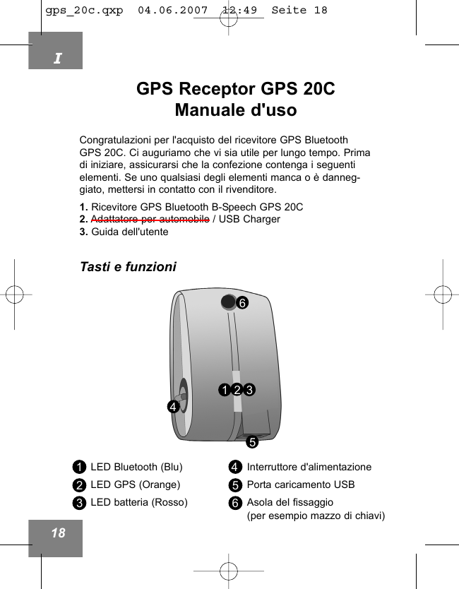 I18GPS Receptor GPS 20CManuale d'uso453216LED Bluetooth (Blu)LED GPS (Orange)LED batteria (Rosso)Interruttore d'alimentazionePorta caricamento USBAsola del fissaggio (per esempio mazzo di chiavi)123456Congratulazioni per l'acquisto del ricevitore GPS BluetoothGPS 20C. Ci auguriamo che vi sia utile per lungo tempo. Primadi iniziare, assicurarsi che la confezione contenga i seguentielementi. Se uno qualsiasi degli elementi manca o &egrave; danneg-giato, mettersi in contatto con il rivenditore.1. Ricevitore GPS Bluetooth B-Speech GPS 20C2. Adattatore per automobile / USB Charger3. Guida dell'utenteTasti e funzionigps_20c.qxp  04.06.2007  12:49  Seite 18