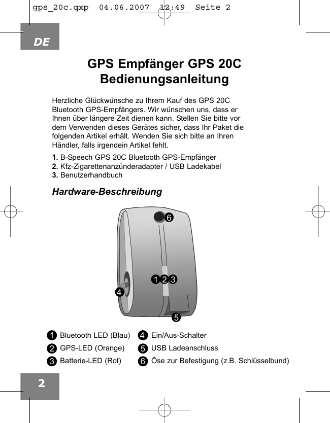 DE2GPS Empf&auml;nger GPS 20CBedienungsanleitung453216Bluetooth LED (Blau)GPS-LED (Orange)Batterie-LED (Rot)Ein/Aus-SchalterUSB Ladeanschluss&Ouml;se zur Befestigung (z.B. Schl&uuml;sselbund)123456Herzliche Gl&uuml;ckw&uuml;nsche zu Ihrem Kauf des GPS 20CBluetooth GPS-Empf&auml;ngers. Wir w&uuml;nschen uns, dass erIhnen &uuml;ber l&auml;ngere Zeit dienen kann. Stellen Sie bitte vordem Verwenden dieses Ger&auml;tes sicher, dass Ihr Paket diefolgenden Artikel erh&auml;lt. Wenden Sie sich bitte an IhrenH&auml;ndler, falls irgendein Artikel fehlt.1. B-Speech GPS 20C Bluetooth GPS-Empf&auml;nger2. Kfz-Zigarettenanz&uuml;nderadapter / USB Ladekabel3. BenutzerhandbuchHardware-Beschreibunggps_20c.qxp  04.06.2007  12:49  Seite 2