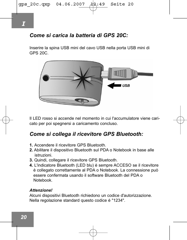 I20Come si carica la batteria di GPS 20C:Inserire la spina USB mini del cavo USB nella porta USB mini di GPS 20C.Il LED rosso si accende nel momento in cui l'accumulatore viene cari-cato per poi spegnersi a caricamento concluso.Come si collega il ricevitore GPS Bluetooth:1. Accendere il ricevitore GPS Bluetooth.2. Abilitare il dispositivo Bluetooth sul PDA o Notebook in base alle istruzioni.3. Quindi, collegare il ricevitore GPS Bluetooth.4. L'indicatore Bluetooth (LED blu) &egrave; sempre ACCESO se il ricevitore &egrave; collegato correttamente al PDA o Notebook. La connessione pu&ograve; essere confermata usando il software Bluetooth del PDA o Notebook.Attenzione!Alcuni dispositivi Bluetooth richiedono un codice d'autorizzazione.Nella regolazione standard questo codice &egrave; "1234".gps_20c.qxp  04.06.2007  12:49  Seite 20