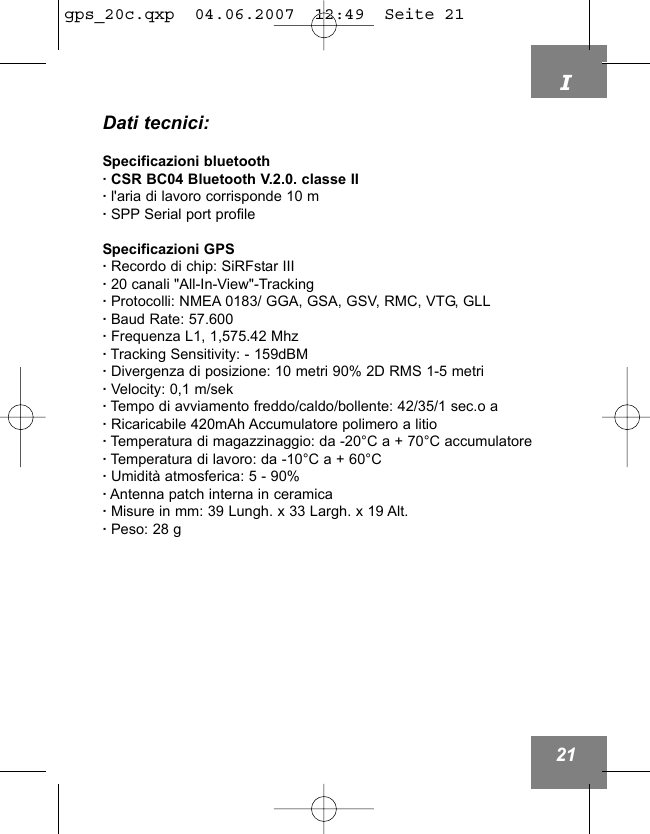 I21Dati tecnici:Specificazioni bluetooth&middot; CSR BC04 Bluetooth V.2.0. classe II&middot; l'aria di lavoro corrisponde 10 m&middot;SPP Serial port profileSpecificazioni GPS&middot;Recordo di chip: SiRFstar III&middot;20 canali "All-In-View"-Tracking&middot;Protocolli: NMEA 0183/ GGA, GSA, GSV, RMC, VTG, GLL&middot;Baud Rate: 57.600&middot;Frequenza L1, 1,575.42 Mhz&middot;Tracking Sensitivity: - 159dBM&middot;Divergenza di posizione: 10 metri 90% 2D RMS 1-5 metri&middot;Velocity: 0,1 m/sek&middot;Tempo di avviamento freddo/caldo/bollente: 42/35/1 sec.o a &middot;Ricaricabile 420mAh Accumulatore polimero a litio&middot;Temperatura di magazzinaggio: da -20&deg;C a + 70&deg;C accumulatore&middot;Temperatura di lavoro: da -10&deg;C a + 60&deg;C&middot;Umidit&agrave; atmosferica: 5 - 90%&middot;Antenna patch interna in ceramica&middot;Misure in mm: 39 Lungh. x 33 Largh. x 19 Alt.&middot;Peso: 28 g gps_20c.qxp  04.06.2007  12:49  Seite 21