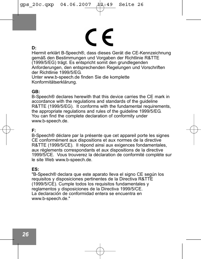 26D:Hiermit erkl&auml;rt B-Speech&reg;, dass dieses Ger&auml;t die CE-Kennzeichnunggem&auml;&szlig; den Bestimmungen und Vorgaben der Richtlinie R&amp;TTE(1999/5/EG) tr&auml;gt. Es entspricht somit den grundlegendenAnforderungen, den entsprechenden Regelungen und Vorschriftender Richtlinie 1999/5/EG.Unter www.b-speech.de finden Sie die kompletteKonformit&auml;tserkl&auml;rung.GB:B-Speech&reg; declares herewith that this device carries the CE mark inaccordance with the regulations and standards of the guidelineR&amp;TTE (1999/5/EG).  It conforms with the fundamental requirements,the appropriate regulations and rules of the guideline 1999/5/EG.  You can find the complete declaration of conformity under www.b-speech.de.F:B-Speech&reg; d&eacute;clare par la pr&eacute;sente que cet appareil porte les signesCE conform&eacute;ment aux dispositions et aux normes de la directiveR&amp;TTE (1999/5/CE).  Il r&eacute;pond ainsi aux exigences fondamentales,aux r&egrave;glements correspondants et aux dispositions de la directive1999/5/CE.  Vous trouverez la d&eacute;claration de conformit&eacute; compl&egrave;te surle site Web www.b-speech.de.ES:"B-Speech&reg; declara que este aparato lleva el signo CE seg&uacute;n losrequisitos y disposiciones pertinentes de la Directiva R&amp;TTE(1999/5/CE). Cumple todos los requisitos fundamentales y reglamentos y disposiciones de la Directiva 1999/5/CE.La declaraci&oacute;n de conformidad entera se encuentra en www.b-speech.de."gps_20c.qxp  04.06.2007  12:49  Seite 26