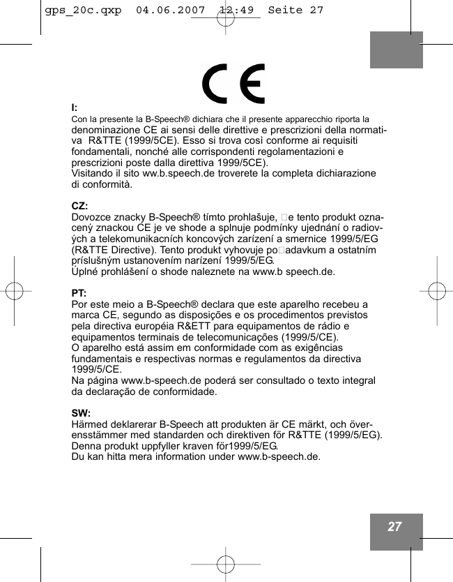 27I:Con la presente la B-Speech&reg; dichiara che il presente apparecchio riporta ladenominazione CE ai sensi delle direttive e prescrizioni della normati-va  R&amp;TTE (1999/5CE). Esso si trova cos&igrave; conforme ai requisiti fondamentali, nonch&eacute; alle corrispondenti regolamentazioni e prescrizioni poste dalla direttiva 1999/5CE).Visitando il sito ww.b.speech.de troverete la completa dichiarazione di conformit&agrave;.CZ:Dovozce znacky B-Speech&reg; t&iacute;mto prohla&scaron;uje, že tento produkt ozna-cen&yacute; znackou CE je ve shode a splnuje podm&iacute;nky ujedn&aacute;n&iacute; o radiov-&yacute;ch a telekomunikacn&iacute;ch koncov&yacute;ch zar&iacute;zen&iacute; a smernice 1999/5/EG(R&amp;TTE Directive). Tento produkt vyhovuje požadavkum a ostatn&iacute;mpr&iacute;slu&scaron;n&yacute;m ustanoven&iacute;m nar&iacute;zen&iacute; 1999/5/EG. &Uacute;pln&eacute; prohl&aacute;&scaron;en&iacute; o shode naleznete na www.b speech.de.PT:Por este meio a B-Speech&reg; declara que este aparelho recebeu amarca CE, segundo as disposi&ccedil;&otilde;es e os procedimentos previstospela directiva europ&eacute;ia R&amp;ETT para equipamentos de r&aacute;dio e equipamentos terminais de telecomunica&ccedil;&otilde;es (1999/5/CE).O aparelho est&aacute; assim em conformidade com as exig&ecirc;ncias fundamentais e respectivas normas e regulamentos da directiva1999/5/CE.Na p&aacute;gina www.b-speech.de poder&aacute; ser consultado o texto integralda declara&ccedil;&atilde;o de conformidade.SW:H&auml;rmed deklarerar B-Speech att produkten &auml;r CE m&auml;rkt, och &ouml;ver-ensst&auml;mmer med standarden och direktiven f&ouml;r R&amp;TTE (1999/5/EG).Denna produkt uppfyller kraven f&ouml;r1999/5/EG.Du kan hitta mera information under www.b-speech.de.gps_20c.qxp  04.06.2007  12:49  Seite 27