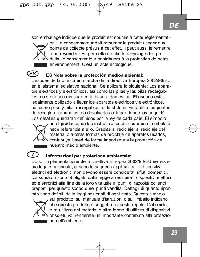 DE29son emballage indique que le produit est soumis &agrave; cette r&eacute;glementati-on. Le consommateur doit retourner le produit usager auxpoints de collecte pr&eacute;vus &agrave; cet effet. Il peut aussi le remettre&agrave; un revendeur.En permettant enfin le recyclage des pro-duits, le consommateur contribuera &agrave; la protection de notreenvironnement. C&rsquo;est un acte &eacute;cologique.ES Nota sobre la protecci&oacute;n medioambiental:Despu&eacute;s de la puesta en marcha de la directiva Europea 2002/96/EUen el sistema legislativo nacional, Se aplicara lo siguiente: Los apara-tos el&eacute;ctricos y electr&oacute;nicos, as&iacute; como las pilas y las pilas recargab-les, no se deben evacuar en la basura dom&eacute;stica. El usuario est&aacute;legalmente obligado a llevar los aparatos el&eacute;ctricos y electr&oacute;nicos,as&iacute; como pilas y pilas recargables, al final de su vida &uacute;til a los puntosde recogida comunales o a devolverlos al lugar donde los adquiri&oacute;.Los detalles quedaran definidos por la ley de cada pa&iacute;s. El s&iacute;mboloen el producto, en las instrucciones de uso o en el embalajehace referencia a ello. Gracias al reciclaje, al reciclaje delmaterial o a otras formas de reciclaje de aparatos usados,contribuye Usted de forma importante a la protecci&oacute;n denuestro medio ambiente. Informazioni per protezione ambientale:Dopo l'implementazione della Direttiva Europea 2002/96/EU nel siste-ma legale nazionale, ci sono le seguenti applicazioni: I dispositivielettrici ed elettronici non devono essere considerati rifiuti domestici. Iconsumatori sono obbligati  dalla legge a restituire I dispositivi elettricied elettronici alla fine della loro vita utile ai punti di raccolta collericipreposti per questo scopo o nei punti vendita. Dettagli di quanto ripor-tato sono definiti dalle leggi nazionali di ogni stato. Questo simbolosul prodotto, sul manuale d'istruzioni o sull'imballo indicanoche questo prodotto &egrave; soggetto a queste regole. Dal riciclo,e re-utilizzo del material o altre forme di utilizzo di dispositiviobsoleti, voi renderete un importante contributo alla protezio-ne dell'ambiente.I ES gps_20c.qxp  04.06.2007  12:49  Seite 29