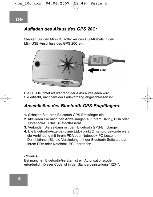 DE4Aufladen des Akkus des GPS 20C:Stecken Sie den Mini-USB-Stecker des USB-Kabels in denMini-USB-Anschluss des GPS 20C ein.Die LED leuchtet rot w&auml;hrend der Akku aufgeladen wird. Sie erlischt, nachdem der Ladevorgang abgeschlossen ist.Anschlie&szlig;en des Bluetooth GPS-Empf&auml;ngers:1. Schalten Sie Ihren Bluetooth GPS-Empf&auml;nger ein.2. Aktivieren Sie nach den Anweisungen auf Ihrem Handy, PDA oderNotebook-PC das Bluetooth-Ger&auml;t.3. Verbinden Sie es dann mit dem Bluetooth GPS-Empf&auml;nger.4. Die Bluetooth-Anzeige (blaue LED) blinkt 2 mal pro Sekunde wenndie Verbindung mit Ihrem PDA oder Notebook-PC besteht. Damit k&ouml;nnen Sie die Verbindung mit der Bluetooth-Software auf Ihrem PDA oder Notebook-PC &uuml;berpr&uuml;fen. Hinweis!Bei manchen Bluetooth-Ger&auml;ten ist ein Autorisationscodeerforderlich. Dieser Code ist in der Standardeinstellung "1234".gps_20c.qxp  04.06.2007  12:49  Seite 4