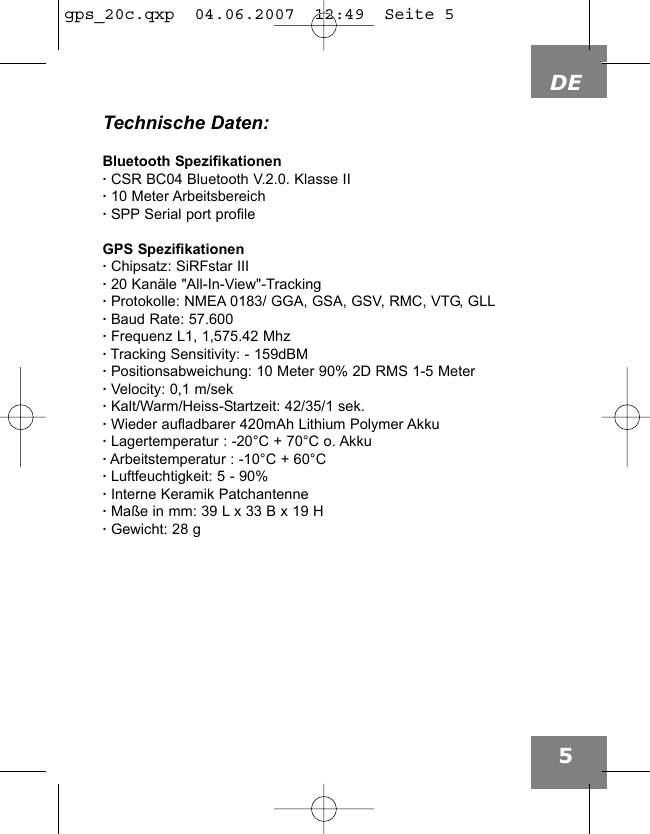 DE5Technische Daten:Bluetooth Spezifikationen&middot;CSR BC04 Bluetooth V.2.0. Klasse II&middot;10 Meter Arbeitsbereich&middot;SPP Serial port profileGPS Spezifikationen&middot;Chipsatz: SiRFstar III&middot;20 Kan&auml;le "All-In-View"-Tracking&middot;Protokolle: NMEA 0183/ GGA, GSA, GSV, RMC, VTG, GLL&middot;Baud Rate: 57.600&middot;Frequenz L1, 1,575.42 Mhz&middot;Tracking Sensitivity: - 159dBM&middot;Positionsabweichung: 10 Meter 90% 2D RMS 1-5 Meter&middot;Velocity: 0,1 m/sek&middot;Kalt/Warm/Heiss-Startzeit: 42/35/1 sek.&middot;Wieder aufladbarer 420mAh Lithium Polymer Akku&middot;Lagertemperatur : -20&deg;C + 70&deg;C o. Akku&middot;Arbeitstemperatur : -10&deg;C + 60&deg;C&middot;Luftfeuchtigkeit: 5 - 90%&middot;Interne Keramik Patchantenne&middot;Ma&szlig;e in mm: 39 L x 33 B x 19 H&middot;Gewicht: 28 g gps_20c.qxp  04.06.2007  12:49  Seite 5