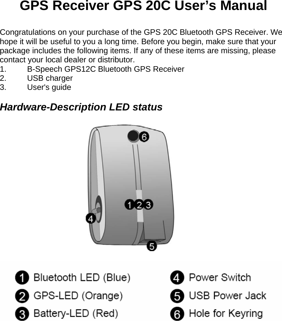 GPS Receiver GPS 20C User&rsquo;s Manual   Congratulations on your purchase of the GPS 20C Bluetooth GPS Receiver. We hope it will be useful to you a long time. Before you begin, make sure that your package includes the following items. If any of these items are missing, please contact your local dealer or distributor.   1. B-Speech GPS12C Bluetooth GPS Receiver   2. USB charger  3. User's guide   Hardware-Description LED status           