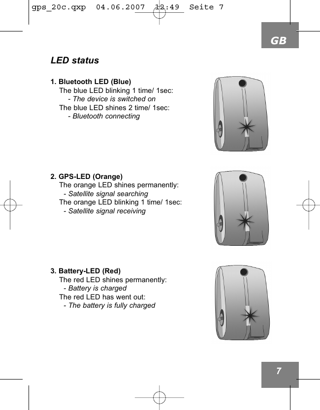 GB7LED status1. Bluetooth LED (Blue)The blue LED blinking 1 time/ 1sec:- The device is switched onThe blue LED shines 2 time/ 1sec:- Bluetooth connecting2. GPS-LED (Orange)The orange LED shines permanently:- Satellite signal searchingThe orange LED blinking 1 time/ 1sec:- Satellite signal receiving3. Battery-LED (Red)The red LED shines permanently:- Battery is chargedThe red LED has went out:- The battery is fully chargedgps_20c.qxp  04.06.2007  12:49  Seite 7