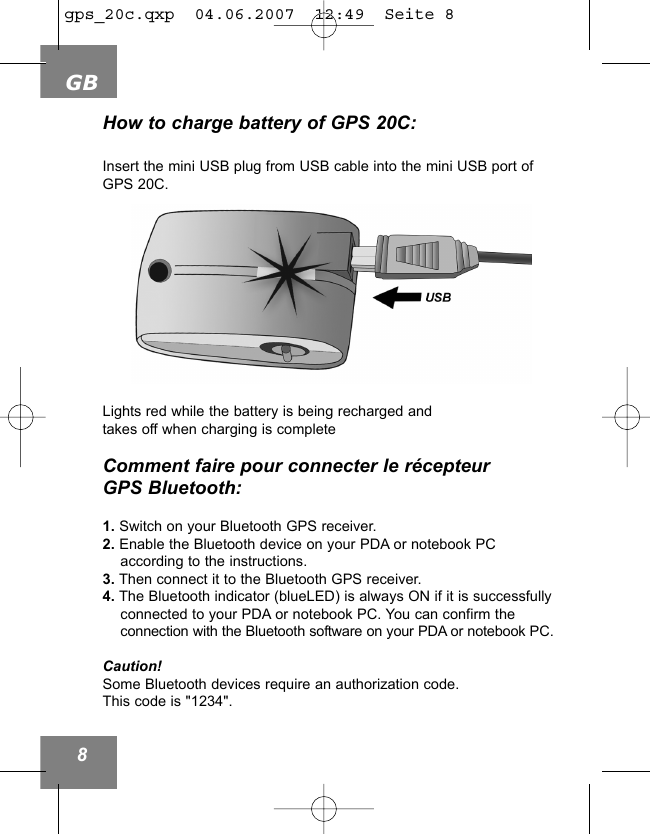GB8How to charge battery of GPS 20C:Insert the mini USB plug from USB cable into the mini USB port ofGPS 20C.Lights red while the battery is being recharged andtakes off when charging is completeComment faire pour connecter le r&eacute;cepteur GPS Bluetooth:1. Switch on your Bluetooth GPS receiver. 2. Enable the Bluetooth device on your PDA or notebook PC according to the instructions.3. Then connect it to the Bluetooth GPS receiver.4. The Bluetooth indicator (blueLED) is always ON if it is successfully connected to your PDA or notebook PC. You can confirm the connection with the Bluetooth software on your PDA or notebook PC.Caution!Some Bluetooth devices require an authorization code.This code is "1234".gps_20c.qxp  04.06.2007  12:49  Seite 8