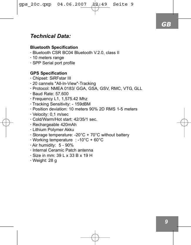 GB9Technical Data:Bluetooth Specification&middot;Bluetooth CSR BC04 Bluetooth V.2.0, class II&middot;10 meters range&middot;SPP Serial port profileGPS Specification&middot;Chipset: SiRFstar III&middot;20 cannels "All-In-View"-Tracking&middot;Protocol: NMEA 0183/ GGA, GSA, GSV, RMC, VTG, GLL&middot;Baud Rate: 57.600&middot;Frequency L1, 1,575.42 Mhz&middot;Tracking Sensitivity: - 159dBM&middot;Position deviation: 10 meters 90% 2D RMS 1-5 meters&middot;Velocity: 0,1 m/sec&middot;Cold/Warm/Hot start: 42/35/1 sec.&middot;Rechargeable 420mAh &middot;Lithium Polymer Akku&middot;Storage temperature: -20&deg;C + 70&deg;C without battery&middot;Working temperature  : -10&deg;C + 60&deg;C&middot;Air humidity:  5 - 90%&middot;Internal Ceramic Patch antenna&middot;Size in mm: 39 L x 33 B x 19 H&middot;Weight: 28 g gps_20c.qxp  04.06.2007  12:49  Seite 9