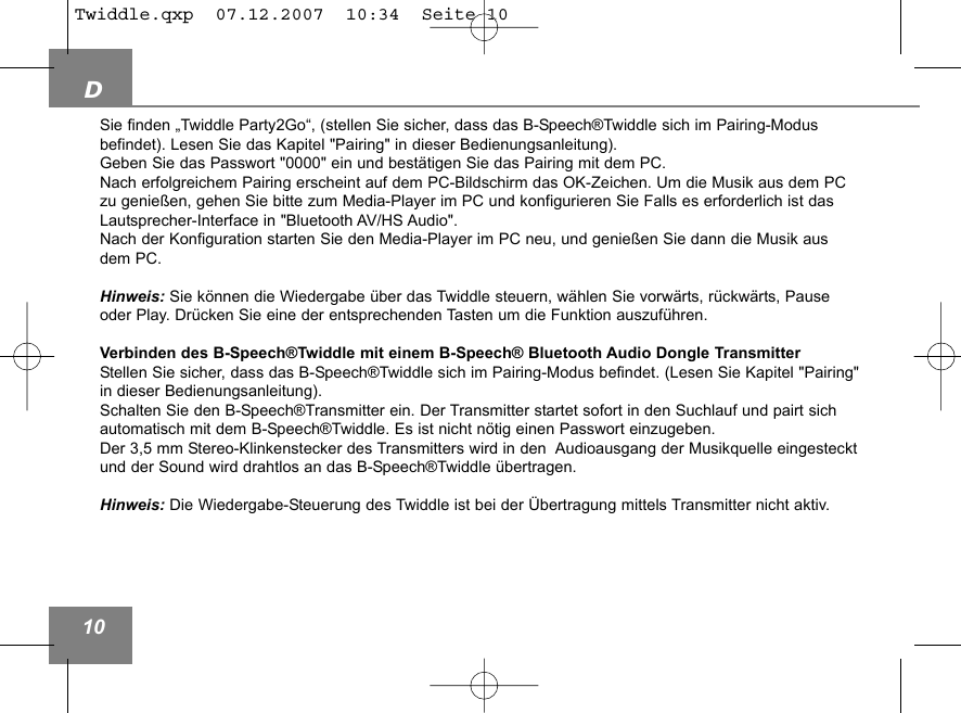D10Sie finden &bdquo;Twiddle Party2Go&ldquo;, (stellen Sie sicher, dass das B-Speech&reg;Twiddle sich im Pairing-Modus befindet). Lesen Sie das Kapitel "Pairing" in dieser Bedienungsanleitung).Geben Sie das Passwort "0000" ein und best&auml;tigen Sie das Pairing mit dem PC. Nach erfolgreichem Pairing erscheint auf dem PC-Bildschirm das OK-Zeichen. Um die Musik aus dem PCzu genie&szlig;en, gehen Sie bitte zum Media-Player im PC und konfigurieren Sie Falls es erforderlich ist dasLautsprecher-Interface in "Bluetooth AV/HS Audio".Nach der Konfiguration starten Sie den Media-Player im PC neu, und genie&szlig;en Sie dann die Musik ausdem PC. Hinweis: Sie k&ouml;nnen die Wiedergabe &uuml;ber das Twiddle steuern, w&auml;hlen Sie vorw&auml;rts, r&uuml;ckw&auml;rts, Pauseoder Play. Dr&uuml;cken Sie eine der entsprechenden Tasten um die Funktion auszuf&uuml;hren.Verbinden des B-Speech&reg;Twiddle mit einem B-Speech&reg; Bluetooth Audio Dongle TransmitterStellen Sie sicher, dass das B-Speech&reg;Twiddle sich im Pairing-Modus befindet. (Lesen Sie Kapitel "Pairing"in dieser Bedienungsanleitung).Schalten Sie den B-Speech&reg;Transmitter ein. Der Transmitter startet sofort in den Suchlauf und pairt sich automatisch mit dem B-Speech&reg;Twiddle. Es ist nicht n&ouml;tig einen Passwort einzugeben. Der 3,5 mm Stereo-Klinkenstecker des Transmitters wird in den  Audioausgang der Musikquelle eingestecktund der Sound wird drahtlos an das B-Speech&reg;Twiddle &uuml;bertragen.Hinweis: Die Wiedergabe-Steuerung des Twiddle ist bei der &Uuml;bertragung mittels Transmitter nicht aktiv.Twiddle.qxp  07.12.2007  10:34  Seite 10