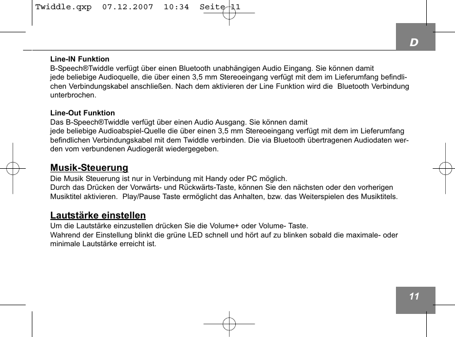 D11Line-IN FunktionB-Speech&reg;Twiddle verf&uuml;gt &uuml;ber einen Bluetooth unabh&auml;ngigen Audio Eingang. Sie k&ouml;nnen damit jede beliebige Audioquelle, die &uuml;ber einen 3,5 mm Stereoeingang verf&uuml;gt mit dem im Lieferumfang befindli-chen Verbindungskabel anschlie&szlig;en. Nach dem aktivieren der Line Funktion wird die  Bluetooth Verbindungunterbrochen.Line-Out FunktionDas B-Speech&reg;Twiddle verf&uuml;gt &uuml;ber einen Audio Ausgang. Sie k&ouml;nnen damit jede beliebige Audioabspiel-Quelle die &uuml;ber einen 3,5 mm Stereoeingang verf&uuml;gt mit dem im Lieferumfangbefindlichen Verbindungskabel mit dem Twiddle verbinden. Die via Bluetooth &uuml;bertragenen Audiodaten wer-den vom verbundenen Audioger&auml;t wiedergegeben.Musik-SteuerungDie Musik Steuerung ist nur in Verbindung mit Handy oder PC m&ouml;glich.Durch das Dr&uuml;cken der Vorw&auml;rts- und R&uuml;ckw&auml;rts-Taste, k&ouml;nnen Sie den n&auml;chsten oder den vorherigenMusiktitel aktivieren.  Play/Pause Taste erm&ouml;glicht das Anhalten, bzw. das Weiterspielen des Musiktitels.Lautst&auml;rke einstellenUm die Lautst&auml;rke einzustellen dr&uuml;cken Sie die Volume+ oder Volume- Taste.Wahrend der Einstellung blinkt die gr&uuml;ne LED schnell und h&ouml;rt auf zu blinken sobald die maximale- oderminimale Lautst&auml;rke erreicht ist.Twiddle.qxp  07.12.2007  10:34  Seite 11
