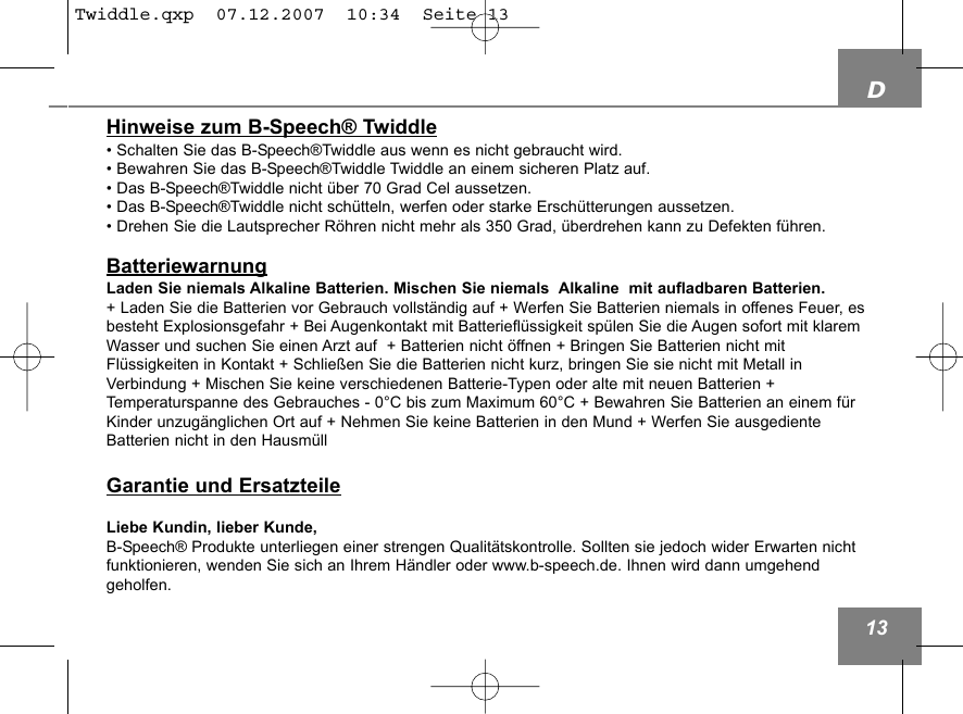 D13Hinweise zum B-Speech&reg; Twiddle&bull; Schalten Sie das B-Speech&reg;Twiddle aus wenn es nicht gebraucht wird.&bull; Bewahren Sie das B-Speech&reg;Twiddle Twiddle an einem sicheren Platz auf. &bull; Das B-Speech&reg;Twiddle nicht &uuml;ber 70 Grad Cel aussetzen.&bull; Das B-Speech&reg;Twiddle nicht sch&uuml;tteln, werfen oder starke Ersch&uuml;tterungen aussetzen.&bull; Drehen Sie die Lautsprecher R&ouml;hren nicht mehr als 350 Grad, &uuml;berdrehen kann zu Defekten f&uuml;hren. BatteriewarnungLaden Sie niemals Alkaline Batterien. Mischen Sie niemals  Alkaline  mit aufladbaren Batterien.+ Laden Sie die Batterien vor Gebrauch vollst&auml;ndig auf + Werfen Sie Batterien niemals in offenes Feuer, esbesteht Explosionsgefahr + Bei Augenkontakt mit Batteriefl&uuml;ssigkeit sp&uuml;len Sie die Augen sofort mit klaremWasser und suchen Sie einen Arzt auf  + Batterien nicht &ouml;ffnen + Bringen Sie Batterien nicht mitFl&uuml;ssigkeiten in Kontakt + Schlie&szlig;en Sie die Batterien nicht kurz, bringen Sie sie nicht mit Metall inVerbindung + Mischen Sie keine verschiedenen Batterie-Typen oder alte mit neuen Batterien +Temperaturspanne des Gebrauches - 0&deg;C bis zum Maximum 60&deg;C + Bewahren Sie Batterien an einem f&uuml;rKinder unzug&auml;nglichen Ort auf + Nehmen Sie keine Batterien in den Mund + Werfen Sie ausgedienteBatterien nicht in den Hausm&uuml;ll  Garantie und ErsatzteileLiebe Kundin, lieber Kunde,B-Speech&reg; Produkte unterliegen einer strengen Qualit&auml;tskontrolle. Sollten sie jedoch wider Erwarten nichtfunktionieren, wenden Sie sich an Ihrem H&auml;ndler oder www.b-speech.de. Ihnen wird dann umgehend geholfen.Twiddle.qxp  07.12.2007  10:34  Seite 13